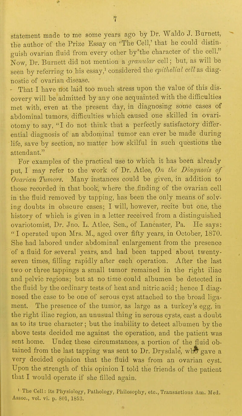 statement made to me some years ago by Dr. Waldo J. Burnett, the author of the Prize Essay on 'The Cell,' that he could distin- guish ovarian fluid from every other by'the character of the cell. Now, Dr. Burnett did not mention a granular cell; but, as will be seen by referring to his essay,^ considered the epithelial cell as diag- nostic of ovarian disease. • That I have not laid too much stress upon the value of this dis- covery will be admitted by any one acquainted with the difficulties met with, even at the present day, in diagnosing some cases of abdominal tumors, difficulties which caused one skilled in ovari- otomy to say, I do not think that a perfectly satisfactory difier- ential diagnosis of an abdominal tumor can ever be made during life, save by section, no matter how skilful in such questions the attendant. For examples of the practical use to which it has been already put, I may refer to the work of Dr. Atlee, On the Diagnosis of Ovarian Tumors. Many instances could be given, in addition to those recorded in that book, where the finding of the ovarian cell in the fluid removed by tapping, has been the only means of solv- ing doubts in obscure cases; I will, however, recite but one, the history of which is given in a letter received from a distinguished ovariotomist. Dr. Jno. L. Atlee, Sen., of Lancaster, Pa. He says:  I operated upon Mrs. M., aged over fifty years, in October, 1870. She had labored under abdominal enlargement from the presence of a fluid for several years, and had been tapped about twenty- seven times, filling rapidly after each operation. After the last two or three tappings a small tumor remained in the right iliac and pelvic regions; but at no time could albumen be detected in the fluid by the ordinary tests of heat and nitric acid; hence I diag- nosed the case to be one of serous cyst attached to the broad liga- ment. The presence of the tumor, as large as a turkey's egg, in the right iliac region, an unusual thing in serous cysts, cast a doubt as to its true character ; but the inability to detect albumen by the above tests decided me against the operation, and the patient was sent home. Under these circumstances, a portion of the fluid ob- tained from the last tapping was sent to Dr. Drysdale', wh^ gave a very decided opinion that the fluid was from an ovarian cyst. Upon the strength of this opinion I told the friends of the patient that I would operate if she filled again. ' The Cell: its Physiology, Pathology, Philosophy, etc., Transactions Am. Med. Assoc., vol. vi. p. 801, 1853. 11