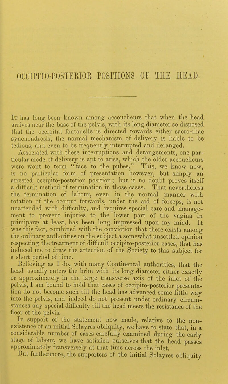 OCCIPITO-POSTERIOR POSITIONS OF THE HEAD. It lias long been known among accouclienrs that when the head arrives near the base of the pelvis, with its long diameter so disposed tliat the occipital fontanelle is directed towards either sacro-iliac synchondrosis, the normal mechanism of delivery is liable to be tedious, and even to be frequently interrupted and deranged. Associated with these interruptions and derangements, one par- ticular mode of delivery is apt to arise, which the older accoucheurs were wont to term  face to the pubes. This, we know now, is no particular form of presentation however, but simply an arrested occipito-posterior position; but it no doubt proves itself a difficult method of termination in those cases. That nevertheless the termination of labour, even in the normal manner with rotation of the occiput forwards, under the aid of forceps, is not unattended with difficulty, and requires special care and manage- ment to prevent injuries to the lower part of the vagina in primiparge at least, has been long impressed upon my mind. It was this fact, combined with the conviction that there exists among the ordinary authorities on the subject a somewhat unsettled opinion respecting the treatment of difficult occipito-posterior cases, that has induced me to draw the attention of the Society to this subject for a short period of time. Believing as I do, with many Continental authorities, that the head usually enters the brim with its long diameter either exactly or approximately in the large transverse axis of the inlet of the pelvis, I am bound to hold that cases of occipito-posterior presenta- tion do not become such till the head has advanced some little way into the pelvis, and indeed do not present under ordinary circum- stances any special difficulty till the head meets the resistance of the floor of the pelvis. In support of the statement now made, relative to the non- existence of an initial Solayres obliquity, we have to state that, in a considerable number of cases carefully examined during the early stage of labour, we have satisfied ourselves that the head passes approximately transversely at that time across the inlet. But furthermore, the supporters of the initial Solayres obliquity