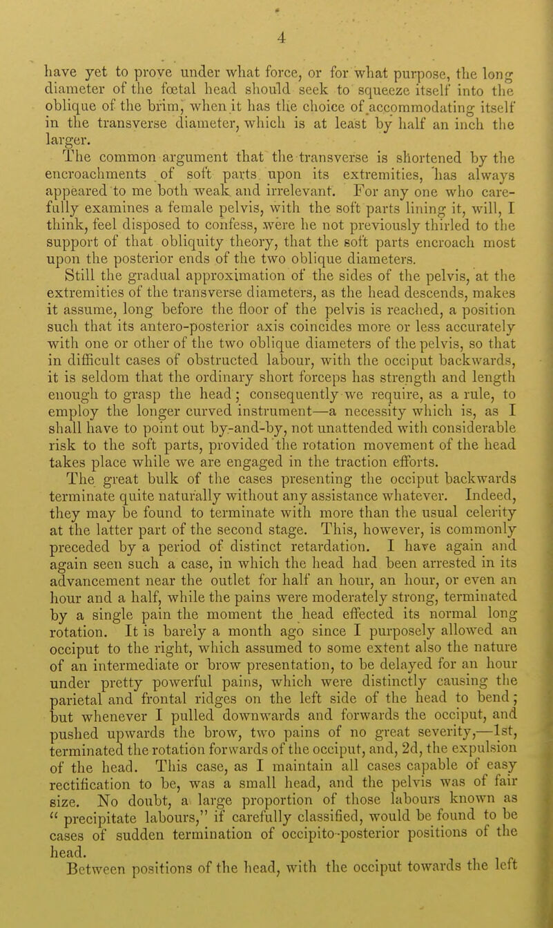 liave yet to prove under what force, or for what purpose, tlie long diameter of the foetal head should seek to squeeze itself into the oblique of the brim j when it has the choice of_aecommodating itself in the transverse diameter, which is at least by half an inch the larger. The common argument that the transverse is shortened by the encroachments of soft parts upon its extremities, has always appeared to me both weak and irrelevant. For any one who care- fully examines a female pelvis, with the soft parts lining it, will, I think, feel disposed to confess, were he not previously thirled to the support of that obliquity theory, that the soft parts encroach most upon the posterior ends of the two oblique diameters. Still the gradual approximation of the sides of the pelvis, at the extremities of the transverse diameters, as the head descends, makes it assume, long before the floor of the pelvis is reached, a position such that its antero-posterior axis coincides more or less accurately with one or other of the two oblique diameters of the pelvis, so that in difficult cases of obstructed labour, with the occiput backwards, it is seldom that the ordinary short forceps has strength and length enough to grasp the head; consequently we require, as a rule, to employ the longer curved instrument—a necessity which is, as I shall have to point out by-and-by, not unattended with considerable risk to the soft parts, provided the rotation movement of the head takes place while we are engaged in the traction efforts. The great bulk of the cases presenting the occiput backwards terminate quite naturally without any assistance whatever. Indeed, they may be found to terminate with more than the usual celerity at the latter part of the second stage. This, however, is commonly preceded by a period of distinct retardation. I have again and again seen such a case, in which the head had been arrested in its advancement near the outlet for half an hour, an hour, or even an hour and a half, while the pains were moderately strong, terminated by a single pain the moment the head effected its normal long rotation. It is barely a month ago since I purposely allowed an occiput to the right, which assumed to some extent also the nature of an intermediate or brow presentation, to be delayed for an hour under pretty powerful pains, which were distinctly causing tlie parietal and frontal ridges on the left side of the head to bend ; but whenever I pulled downwards and forwards the occiput, and pushed upwards the brow, two pains of no great severity,—1st, terminated the rotation forwards of the occiput, and, 2d, the expulsion of the head. This case, as I maintain all cases capable of easy rectification to be, was a small head, and the pelvis was of fair size. No doubt, a large proportion of those labours known as  precipitate labours, if carefully classified, would be found to be cases of sudden termination of occipito-posterior positions of the head. Between positions of the head, with the occiput towards the left