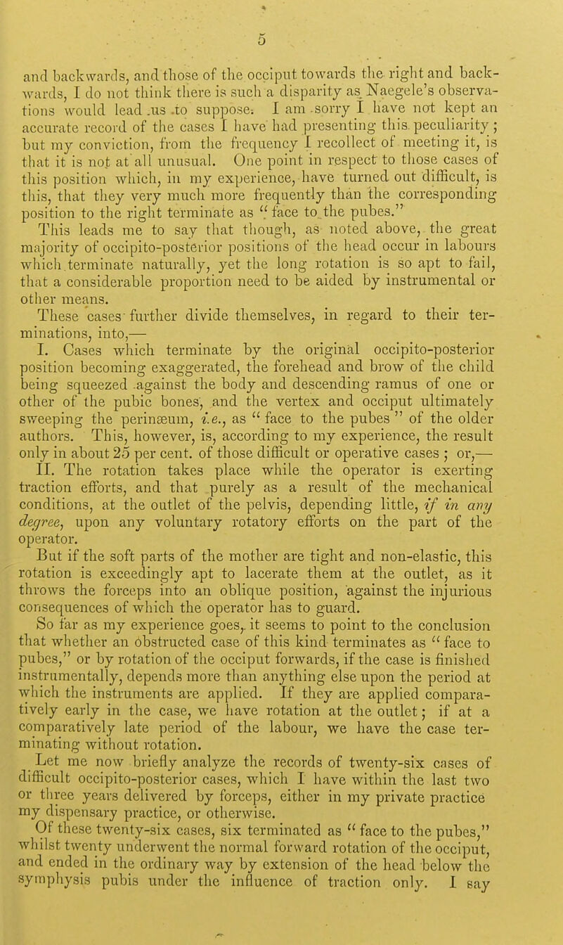 D and backwards, and those of the occiput towards tlie right and back- wards, I do not think tliere is such a disparity as Naegele's observa- tions would lead .us .to suppose-. I am .sorry I have not kept an accurate record of the cases I have had presenting this, peculiarity; but my conviction, from the frequency I recollect of meeting it, is that it is not at'all unusual. One point in respect to those cases of this position which, in my experience, have turned out difficult, is tliis, that they very much more frequently than the corresponding position to the right terminate as face to.the pubes. This leads me to say that though, as noted above, the great majority of occipito-posterior positions of the head occur in labours wliich.terminate naturally, yet the long rotation is so apt to fail, that a considerable proportion need to be aided by instrumental or other means. These cases further divide themselves, in regard to their ter- minations, into,— I. Cases which terminate by the original occipito-posterior position becoming exaggerated, the forehead and. brow of the child being squeezed .against the body and descending ramus of one or other of the pubic bones, and the vertex and occiput ultimately sweeping the perinaeum, i.e., as  face to the pubes  of the older authors. This, however, is, according to my experience, the result only in about 25 per cent, of those difficult or operative cases ; or,— II. The rotation takes place while the operator is exerting traction effijrts, and that purely as a result of the meclmnical conditions, at the outlet of the pelvis, depending little, if in any degree, upon any voluntary rotatory effiDrts on the part of the operator. But if the soft parts of the mother are tight and non-elastic, this rotation is exceedingly apt to lacerate them at the outlet, as it throws the forceps into an oblique position, against the injurious consequences of which the operator has to guard. So far as my experience goes,, it seems to point to the conclusion that whether an obstructed case of this kind terminates as  face to pubes, or by rotation of the occiput forwards, if the case is finished instriimentally, depends more than anything else upon the period at which the instruments are applied. If they are applied compara- tively early in the case, we have rotation at the outlet; if at a comparatively late period of the labour, we have the case ter- minating without rotation. Let me now briefly analyze the records of twenty-six cases of difficult occipito-posterior cases, which I have within the last two or three years delivered by forceps, either in my private practice my dispensary practice, or otherwise. Of these twenty-six cases, six terminated as  face to the pubes, whilst twenty underwent the normal forward rotation of the occiput, and ended in the ordinary way by extension of the head below the symphysis pubis under the influence of traction only. 1 say