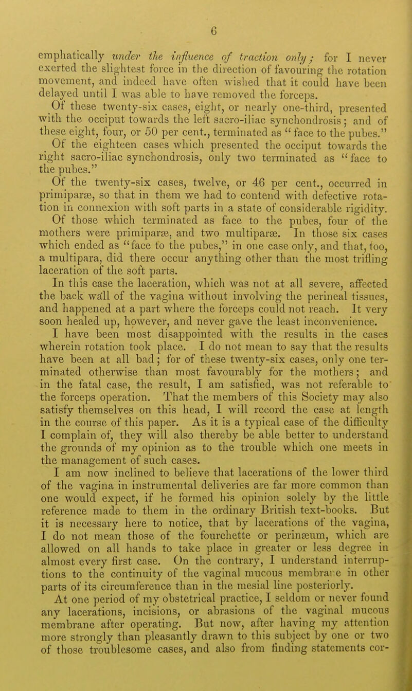 emphatically under the influence of traction only; for I never exerted the slightest force in tlie direction of favouring the rotation movement, and indeed have often wished that it could have been delayed until I was able to have removed the forceps. Of these twenty-six cases, eight, or nearly one-third, presented with the occiput towards the left sacro-iliac synchondrosis; and of these eight, four, or 50 per cent., terminated as  face to the pubes. _ Of the eighteen cases which presented the occiput towards the right sacro-iliac synchondrosis, only two terminated as  face to the pubes. Of the twenty-six cases, twelve, or 46 per cent., occurred in primiparse, so that in them we had to contend with defective rota- tion in connexion with soft parts in a state of considerable rigidity. Of those which terminated as face to the pubes, four of the mothers were primiparje, and two multiparge. In those six cases which ended as ^'face to the pubes, in one case only, and that, too, a multipara, did there occur anything other than the most trifling laceration of the soft parts. In this case the laceration, which was not at all severe, affected the back waiU of the vagina without involving the perineal tissues, and happened at a part where the forceps could not reach. It very soon healed up, however, and never gave the least inconvenience. I have been most disappointed with the results in the cases wherein rotation took place. I do not mean to say that the results have been at all bad; for of these twenty-six cases, only one ter- minated otherwise than most favourably for the mothers; and in the fatal case, the result, I am satisfied, was not referable to the forceps operation. That the members of this Society may also satisfy themselves on this head, I will record the case at length in the course of this paper. As it is a typical case of the difficulty I complain of, they will also thereby be able better to understand the grounds of my opinion as to the trouble which one meets in the management of such cases. I am now inclined to believe that lacerations of the lower third of the vagina in instrumental deliveries are far more common than one would expect, if he formed his opinion solely by the little i-eference made to them in the ordinary British text-books. But it is necessary here to notice, that by lacerations of the vagina, I do not mean those of the fourchette or perinjeum, which are allowed on all hands to take place in greater or less degree in almost every first case. On the contrary, I understand interrup- tions to the continuity of the vaginal mucous membrare in other parts of its circumference than in the mesial line posteriorly. At one period of my obstetrical practice, I seldom or never found any lacerations, incisions, or abrasions of the vaginal mucous membrane after operating. But now, after having my attention more strongly than pleasantly drawn to this subject by one or two of those troublesome cases, and also from finding statements cor-