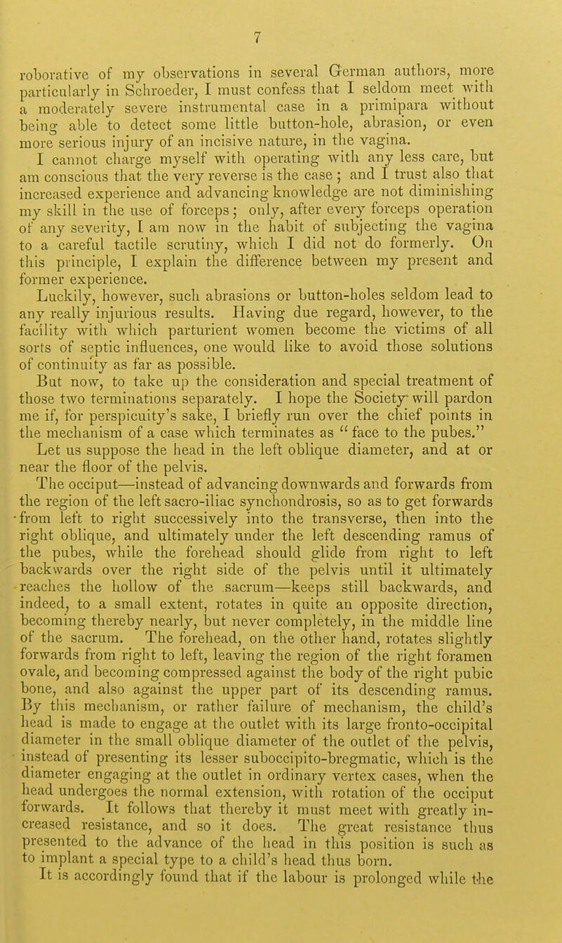 roborative of my observations in several German authors, more particalarly in Schroeder, I must confess that I seldom meet with a moderately severe instrumental case in a primipara without being able to detect some little button-hole, abrasion, or even more serious injury of an incisive nature, in the vagina. I cannot charge myself with operating with any less care, but am conscious that the very reverse is the case ; and I trust also that increased experience and advancing knowledge are not diminishing my skill in the use of forceps; only, after every forceps operation of any severity, I am now in the habit of subjecting the vagina to a careful tactile scrutiny, which I did not do formerly. On this principle, I explain the difference between my present and former experience. Luckily, however, such abrasions or button-holes seldom lead to any really injurious results. Having due regard, however, to the facility with which parturient women become the victims of all sorts of septic influences, one would like to avoid those solutions of continuity as far as possible. But now, to take up the consideration and special treatment of those two terminations separately. I hope the Society will pardon me if, for perspicuity's sake, I briefly run over the chief points in the mechanism of a case which terminates as  face to the pubes. Let us suppose the head in the left oblique diameter, and at or near the floor of the pelvis. The occiput—instead of advancing downwards and forwards from the region of the left sacro-iliac synchondrosis, so as to get forwards ■from left to right successively into the transverse, then into the right oblique, and ultimately under the left descending ramus of the pubes, while the forehead should glide from right to left backwards over the right side of the pelvis until it ultimately reaches the hollow of the sacrum—keeps still backwards, and indeed, to a small extent, rotates in quite an opposite direction, becoming thereby nearly, but never completely, in the middle line of the sacrum. The forehead, on the other hand, rotates slightly forwards from right to left, leaving the region of the right foramen ovale, and becoming compressed against the body of the right pubic bone, and also against the upper part of its descending ramus. By this mechanism, or rather failure of mechanism, the child's head is made to engage at the outlet with its large fronto-occipital diameter in the small oblique diameter of the outlet of the pelvis, instead of presenting its lesser suboccipito-bregmatic, wliich is the diameter engaging at the outlet in ordinary vertex cases, when the head undergoes the normal extension, with rotation of the occiput forwards. It follows that thereby it must meet with greatly in- creased resistance, and so it does. The great resistance thus presented to the advance of the head in this position is such as to implant a special type to a child's head thus born. It is accordingly found that if the labour is prolonged while t-he