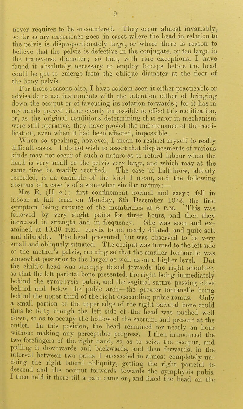 never requires to be encountered. They occur almost invariably, so far as my experience goes, in cases where the head in relation to the pelvis is disproportionately large, or where there is reason to believe that the pelvis is defective in the conjugate, or too large in the transverse diameter; so that, with rare exceptions, I have found it absolutely necessary to employ forceps before the head could be got to emerge from the oblique diameter at the floor of the bony pelvis. For these reasons also, I have seldom seen it either practicable or advisable to use instiuments with the intention either of bringing down the occiput or of favouring its rotation forwards; for it has in my hands proved either clearly impossible to effect this rectification, or, as the original conditions determining that error in mechanism .were still operative, they have proved the maintenance of the recti- fication, even when it had been effected, impossible. When so speaking, however, I mean to restrict myself to really difficult cases. I do not wish to assert that displacements of various kinds may not occur of such a nature as to retard labour when the head is very small or the pelvis very large, and which may at the same time be readily rectified. The case of half-brow, already recorded, is an example of the kind I mean, and the following abstract of a case is of a someAvhat similar nature:— Mrs R. (II a.); first confinement normal and easy; fell in labour at full term on Monday, 8th December 1873, the first symptom being rupture of the membranes at 6 P.M. This was followed by very slight pains for three hours, and then they increased in strength and in frequency. She was seen and ex- amined at 10.30 P.M.; cervix found nearly dilated, and quite soft and dilatable. The head presented, but was observed to be very small and obliquely situated. The occiput was turned to the left side of the mother's pelvis, running so that the smaller fontanelle was somewhat posterior to the larger as well as on a higher level. But the child's head was strongly flexed towards the right shoulder, so that the left parietal bone presented, the right being immediately behind the symphysis pubis, and the sagittal suture passing close behind and below the pubic arch—the greater fontanelle being behind the upper third of the right descending pubic ramus. Only a small portion of the upper edge of the right parietal bone could thus be felt; though the left side of-the head was pushed well down, so as to occupy the hollow of the sacrum, and present at the outlet. In this position, the head remained for nearly an hour without making any perceptible progress. I then introduced the two forefingers of the right hand, so as to seize the occiput, and pulling it downwards and backwards, and then forwards, in the interval between two pains I succeeded in almost completely un- doing the right lateral obliquity, getting the right parietal to descend and the occiput forwards towards the symphysis pubis. I then held it there till a pain came on, and fixed the head on the
