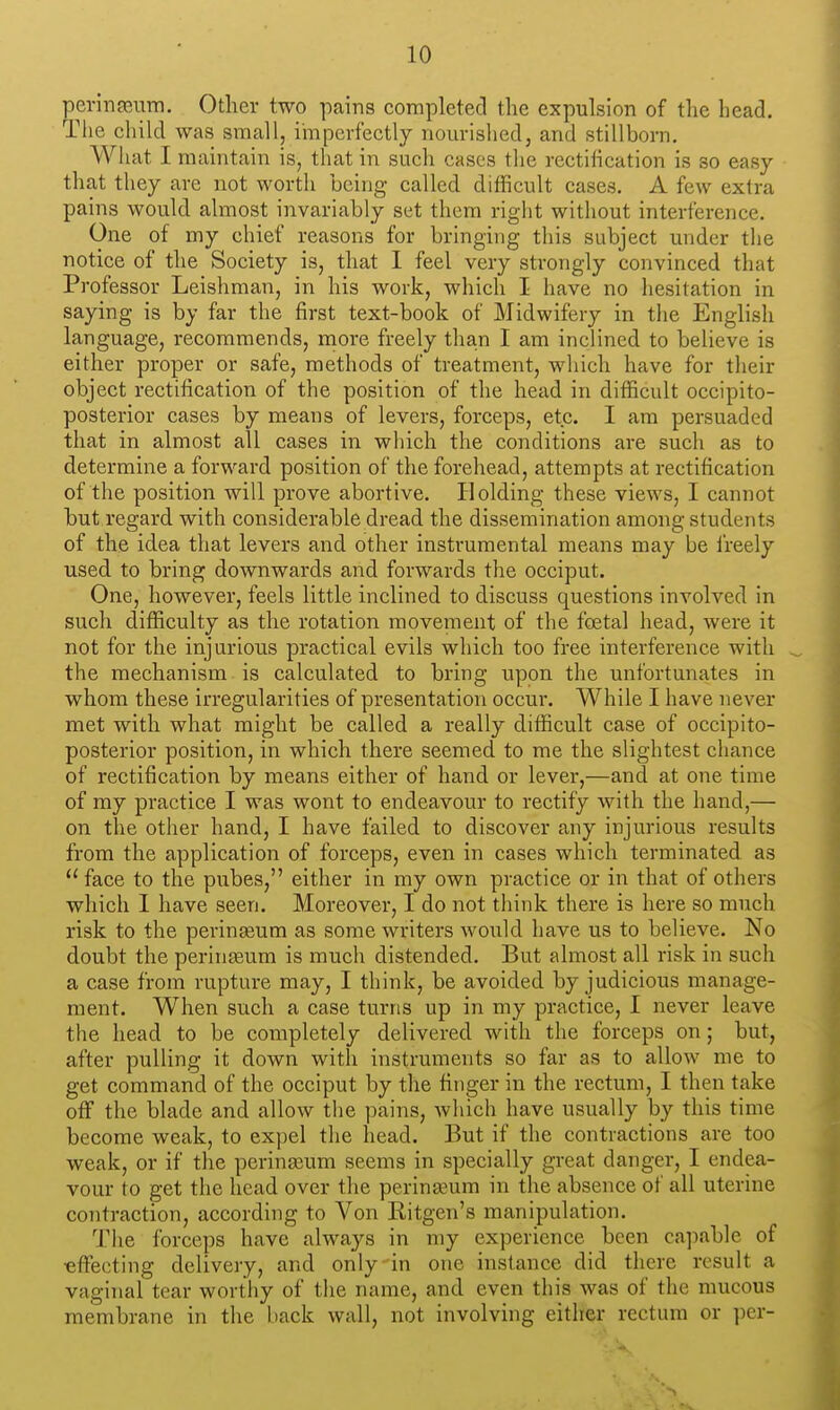 perinfEum. Other two pains completed the expulsion of the head. The child was small, imperfectly nourished, and stillborn. What I maintain is, that in such cases the rectification is so easy that they are not worth being called difficult cases. A few extra pains would almost invariably set them riglit without interference. One of my chief reasons for bringing this subject under the notice of the Society is, that I feel very strongly convinced that Professor Leishman, in his work, which I have no hesitation in saying is by far the first text-book of Midwifery in the English language, recommends, more freely tha.n I am inclined to believe is either proper or safe, methods of treatment, which have for their object rectification of the position of the head in difficult occipito- posterior cases by means of levers, forceps, etc. I am persuaded that in almost all cases in which the conditions are such as to determine a forward position of the forehead, attempts at rectification of the position will prove abortive. Holding these views, I cannot hut regard with considerable dread the dissemination among students of the idea that levers and other instrumental means may be freely used to bring downwards and forwards the occiput. One, however, feels little inclined to discuss questions involved in such difficulty as the rotation movement of the foetal head, were it not for the injurious practical evils which too free interference with the mechanism is calculated to bring upon the unfortunates in whom these irregularities of presentation occur. While I have never met with what might be called a really difficult case of occipito- posterior position, in which there seemed to me the slightest chance of rectification by means either of hand or lever,—and at one time of my practice I was wont to endeavour to rectify with the hand,— on the other hand, I have failed to discover any injurious results from the application of forceps, even in cases which terminated as face to the pubes, either in my own practice or in that of others which 1 have seen. Moreover, I do not think there is here so much risk to the perinseum as some writers would have us to believe. No doubt the perinseum is much distended. But almost all risk in such a case from rupture may, I think, be avoided by judicious manage- ment. When such a case turns up in my practice, I never leave the head to be completely delivered with the forceps on; but, after pulling it down with instruments so far as to allow me to get command of the occiput by the finger in the rectum, I then take off the blade and allow tlie pains, which have usually by this time become weak, to expel the head. But if the contractions are too weak, or if the perinasum seems in specially great danger, I endea- vour to get the head over the perinaaum in the absence of all uterine contraction, according to Von Ritgen's manipulation. The forceps have always in my experience been ca]iable of •effecting delivery, and only'in one instance did there result a vaginal tear worthy of the name, and even this was of the mucous membrane in the back wall, not involving either rectum or per-