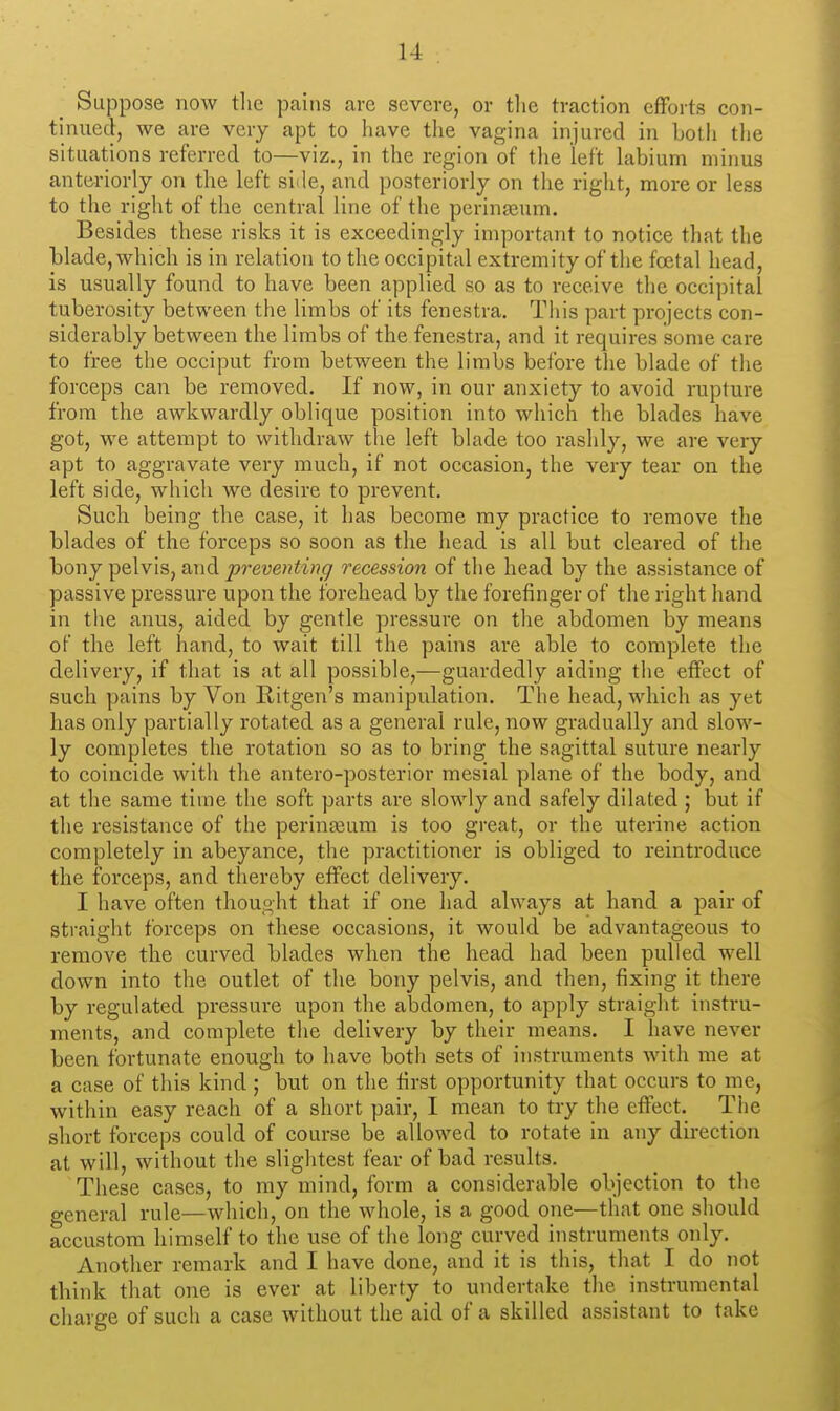 Suppose now tlic pains cave severe, or tlie traction efforts con- tinued, we are very apt to have the vagina injured in both tiie situations referred to—viz., in the region of the left labium minus anteriorly on the left siile, and posteriorly on the right, more or less to the right of the central line of the perinasum. Besides these risks it is exceedingly important to notice that the blade, which is in relation to the occipital extremity of the foetal head, is usually found to have been applied so as to receive the occipital tuberosity between the limbs of its fenestra. This part projects con- siderably between the limbs of the fenestra, and it requires some care to free the occiput from between the limbs before the blade of the forceps can be removed. If now, in our anxiety to avoid rupture from the awkwardly oblique position into which the blades have got, we attempt to withdraw the left blade too rashly, we are very apt to aggravate very much, if not occasion, the very tear on the left side, which we desire to prevent. Such being the case, it has become my practice to remove the blades of the forceps so soon as the head is all but cleared of the bony pelvis, and preventing recession of the head by the assistance of passive pressure upon the forehead by the forefinger of the right hand in the anus, aided by gentle pressure on the abdomen by means of the left hand, to wait till the pains are able to complete the delivery, if that is at all possible,—guardedly aiding the effect of such pains by Von Ritgen's manipulation. The head, which as yet has only partially rotated as a general rule, now gradually and slow- ly completes the rotation so as to bring the sagittal suture nearly to coincide with the antero-posterior mesial plane of the body, and at the same time tiie soft parts are slowly and safely dilated ; but if the resistance of the perinasum is too great, or the uterine action completely in abeyance, the practitioner is obliged to reintroduce the forceps, and thereby effect delivery. I have often thought that if one had always at hand a pair of straight forceps on these occasions, it would be advantageous to remove the curved blades when the head had been pulled well down into the outlet of the bony pelvis, and then, fixing it there by regulated pressure upon the abdomen, to apply straight instru- ments, and complete the delivery by their means. I have never been fortunate enough to have both sets of instruments with me at a case of this kind; but on the first opportunity that occurs to me, within easy reach of a short pair, I mean to try the effect. The short forceps could of course be allowed to rotate in any direction at will, without the slightest fear of bad results. These cases, to my mind, form a considerable objection to the general rule—which, on the whole, is a good one—that one should accustom himself to the use of the long curved instruments only. Another remark and I have done, and it is this, that I do not think that one is ever at liberty to undertake the instrumental charge of such a case without the aid of a skilled assistant to take
