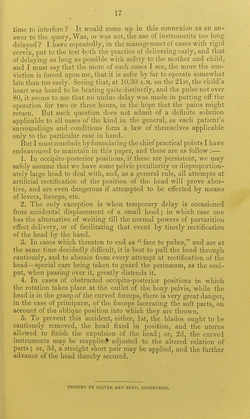 time to interfere? It would come up in tliis connexion as an an- swer to the query, Was, or was not, the use of instruments too long delayed? I have repeatedly, in the management of cases with rigid cervix, put to the test both the practice of delivering early, and that of delaying as long as possible with safety to the mother and child, and I must say that the more of such cases I see, the more the con- viction is forced upon me, that if is safer by far to operate somewhat late than too early. Seeing tliat, at 10.30 A.M. on the 21st, the child's heart was heard to be beating quite distinctly, and the pulse not over 80, it seems to me that no undue delay was made in putting off the operation for two or three hours, in the hope that the pains might return. But such question does not admit of a definite solution applicable to all cases of the kind in the general, as each patient's surroundings and conditions form a law of themselves applicable only to the particular case in hand. But I must conclude by formulating the chief practical points I have endeavoured to maintain in this paper, and these are as follow:— 1. In occipito-posterior positions, if these are persistent, we may safely assume that we have some pelvic peculiarity or disproportion- ately large head to deal with, and, as a general rule, all attempts at artificial rectification of the position of the head will prove abor- tive, and are even dangerous if attempted to be effected by means of levers, forceps, etc. 2. The only exception is when temporary delay is occasioned from accidental displacement of a small head; in which case one has the alternative of waiting till the normal powers of parturition effect delivery, or of facilitating that event by timely rectification of the head by the hand. 3. In cases which threaten to end as  face to pubes, and are at the same time decidedly difficult, it is best to pull the head through cautiously, and to abstain from every attempt at rectification of the head—special care being taken to guard the perinaeum, as the occi- put, when passing over it, greatly distends it. 4. In cases of obstructed occipito-posterior positions in which the rotation takes place at the outlet of the bony pelvis, while the head is in the grasp of the curved forceps, there is very great danger, in the case of primiparte, of the forceps lacerating the soft parts, on account of the oblique position into which they are thrown. 5. To prevent this accident, either, 1st, the blades ought to be cautiously removed, the head fixed in position, and the uterus allowed to finish the expulsion of the head; or, 2d, the curved instruments may be reapplied adjusted to the altered relation of parts ; or, 3d, a straight short pair may be applied, and the further advance of the head thereby secured. riilNTED BY OLIVEK AND DOYI), EDINBUUQU.
