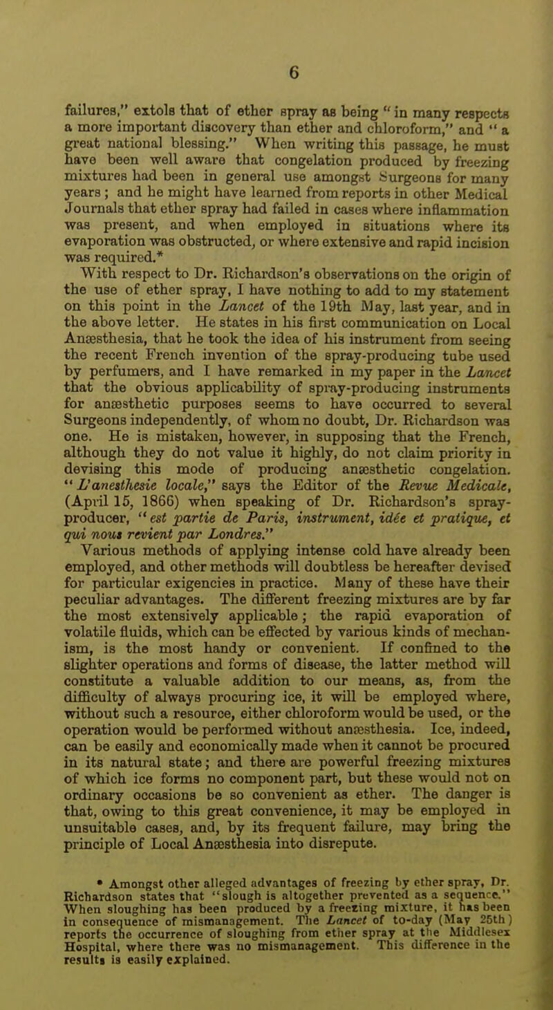 failures, extols that of ether spray as being  in many respects a more important discovery than ether and chloroform, and  a great national blessing. When writing this passage, he must have been well aware that congelation produced by freezing mixtures had been in general use amongst Surgeons for many years; and he might have learned from reports in other Medical Journals that ether spray had failed in cases where inflammation was present, and when employed in situations where its evaporation was obstructed, or where extensive and rapid incision was required.* With respect to Dr. Richardson's observations on the origin of the use of ether spray, I have nothing to add to my statement on this point in the Lancet of the 19th M&y, last year, and in the above letter. He states in his first communication on Local Anaesthesia, that he took the idea of his instrument from seeing the recent French invention of the spray-producing tube used by perfumers, and I have remarked in my paper in the Lancet that the obvious applicability of spray-producing instruments for anaesthetic purposes seems to have occurred to several Surgeons independently, of whom no doubt, Dr. Richardson was one. He is mistaken, however, in supposing that the French, although they do not value it highly, do not claim priority in devising this mode of producing anaesthetic congelation.  L'anesthesie locale, says the Editor of the Revue Medicale, (April 15, 186G) when speaking of Dr. Richardson's spray- producer,  est j)artie de Paris, instrument, id€e et pratique, et qui nous revient par Londres. Various methods of applying intense cold have already been employed, and other methods will doubtless be hereafter devised for particular exigencies in practice. Many of these have their peculiar advantages. The different freezing mixtures are by far the most extensively applicable; the rapid evaporation of volatile fluids, which can be efiected by various kinds of mechan- ism, is the most handy or convenient. If confined to the slighter operations and forms of disease, the latter method will constitute a valuable addition to our means, as, fi:om the difiiculty of always procuring ice, it will be employed where, without such a resource, either chloroform would be used, or the operation would be performed without anaasthesia. Ice, indeed, can be easily and economically made when it cannot be procured in its natural state; and there are powerful freezing mixtures of which ice forms no component part, but these would not on ordinary occasions be so convenient as ether. The danger is that, owing to this great convenience, it may be employed in unsuitable cases, and, by its frequent failure, may bring the principle of Local Anaesthesia into disrepute. • Amongst other alleged advantages of freezing by ether spray, Dr. Richardson states that slough is altogether prevented as a sequence. When sloughing has been produced by a freciing mixture, it has been in consequence of mismanagement. The Lancet of to-day (May 25th) reports the occurrence of sloughing from ether spray at the Middlesex Hospital, where there was no mismanagement. This difference in the resttlti is easily explained.