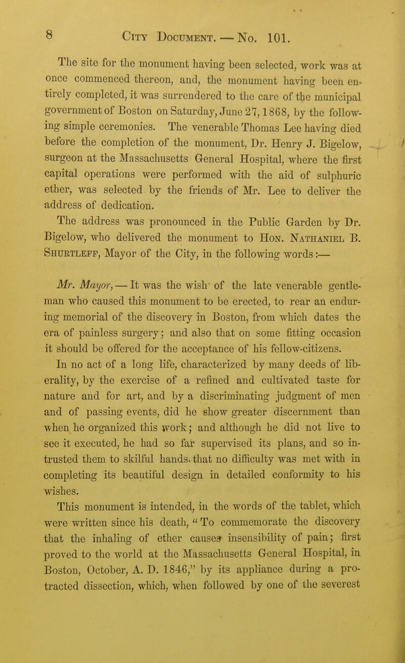 The site for the monument having been selected, work was at once commenced thereon, and, the monument having been en- tirely completed, it was surrendered to the care of the municipal government of Boston onSaturday, June 27,1868, by the follow- ing simple ceremonies. The venerable Thomas Lee having died before the completion of the monument. Dr. Henry J. Bigelow, ' surgeon at the Massachusetts General Hospital, where the first capital operations were performed with the aid of sulphuric ether, was selected by the friends of Mr. Lee to deliver the address of dedication. The address was pronounced in the Public Garden by Dr. Bigelow, who delivered the monument to Hon. Nathaniel B. Shuktlefp, Mayor of the City, in the following words:— Mr. Mayor, — It was the wish' of the late venerable gentle- man who caused this monument to be erected, to rear an endur- ing memorial of the discovery in Boston, from which dates the era of painless surgery; and also that on some fitting occasion it should be offered for the acceptance of his fellow-citizens. In no act of a long life, characterized by many deeds of lib- erality, by the exercise of a refined and cultivated taste for nature and for art, and by a discriminating judgment of men and of passing events, did he show greater discernment than when he organized this work; and although he did not live to see it executed, he had so far supervised its plans, and so in- trusted them to skilful hands, that no difficulty was met with in completing its beautiful design in detailed conformity to his wishes. This monument is intended, in the words of the tablet, which were written since his death,  To commemorate the discovery that the inhaling of ether causes insensibility of pain; fii'st proved to the world at the Massachusetts General Hospital, in Boston, October, A. D. 1846, by its appliance during a pro- tracted dissection, which, when followed by one of the severest