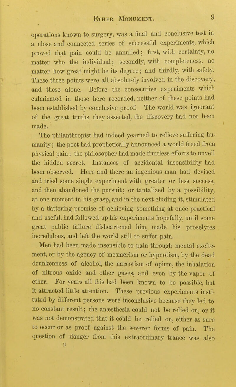 operations known to surgery, was a final and conclusive test in a close connected series of successful experiments, which proved that pain could be annulled; first, with certainty, no matter who the individual; secondly, with completeness, no matter how great might be its degree; and thirdly, with safety. These three points were all absolutely involved in the discovery, and these alone. Before the consecutive experiments which culminated in those here recorded, neither of these points had been established by conclusive proof The world was ignorant of the great truths they asserted, the discovery had not been made. The philanthropist had indeed yearned to relieve suffering hu- manity ; the poet had prophetically announced a world freed from physical pain; the philosopher had made fruitless efforts to unveil the hidden secret. Instances of accidental insensibility had been observed. Here and there an ingenious man had devised and tried some single experiment with greater or less success, and then abandoned the pursuit; or tantalized by a possibility, at one moment in his grasp, and in the next eluding it, stimulated by a flattering promise of achieving something at once practical and useful, had followed up his experiments hopefully, until some great public failure disheartened him, made his proselytes incredulous, and left the world still to suffer pain. Men had been made insensible to p^in through mental excite- ment, or by the agency of mesmerism or hypnotism, by the dead drunkenness of alcohol, the narcotism of opium, the inhalation of nitrous oxide and other gases, and even by the vapor of ether. For years all this had been known to be possible, but it attracted little attention. These previous experiments insti- tuted by different persons were inconclusive because they led to no constant result; the anaesthesia could not be relied on, or it was not demonstrated that it could be relied on, either as sure to occur or as proof against the severer forms of pain. The question of danger from this extraordinary trance was also 2