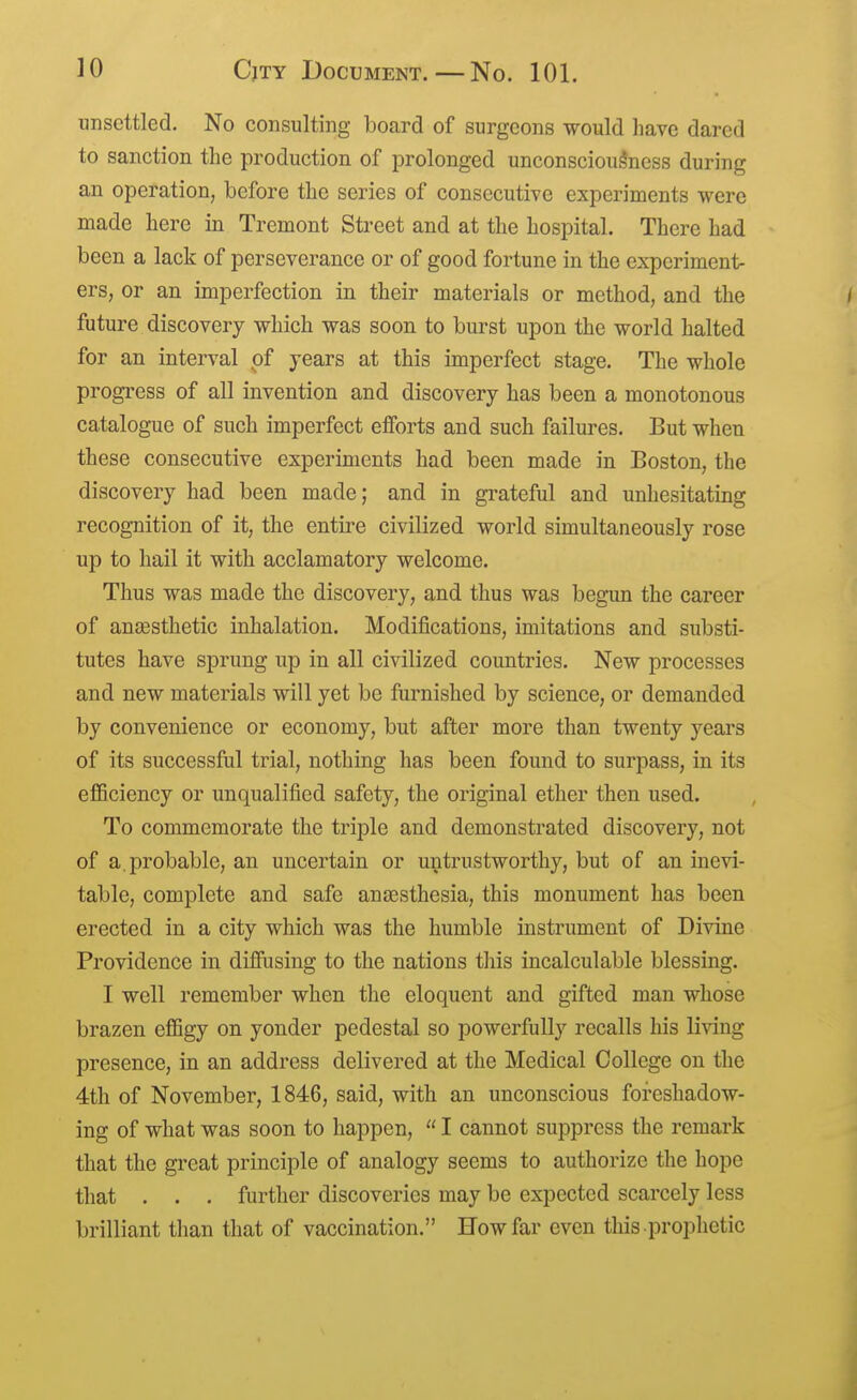 unsettled. No consulting board of surgeons would have dared to sanction the production of prolonged unconsciousness during an operation, before the series of consecutive experiments were made here in Tremont Street and at the hospital. There had been a lack of perseverance or of good fortune in the experiment- ers, or an imperfection in their materials or method, and the / future discovery which was soon to burst upon the world halted for an interval of years at this imperfect stage. The whole progi-ess of all invention and discovery has been a monotonous catalogue of such imperfect efforts and such failures. But when these consecutive experiments had been made in Boston, the discovery had been made; and in grateful and unhesitating recognition of it, the entire civilized world simultaneously rose up to hail it with acclamatory welcome. Thus was made the discovery, and thus was begun the career of anaesthetic inhalation. Modifications, imitations and substi- tutes have sprung up in all civilized countries. New processes and new materials will yet be furnished by science, or demanded by convenience or economy, but after more than twenty years of its successful trial, nothing has been found to surpass, in its efBciency or unqualified safety, the original ether then used. To commemorate the triple and demonstrated discovery, not of a. probable, an uncertain or untrustworthy, but of an inevi- table, complete and safe anaesthesia, this monument has been erected in a city which was the humble instrument of Divine Providence in diffusing to the nations this incalculable blessing. I well remember when the eloquent and gifted man whose brazen effigy on yonder pedestal so powerfully recalls his living presence, in an address delivered at the Medical College on the 4th of November, 1846, said, with an unconscious foreshadow- ing of what was soon to happen,  I cannot suppress the remark that the great principle of analogy seems to authorize the hope that . . . further discoveries may be expected scarcely less brilliant than that of vaccination. How far even this prophetic