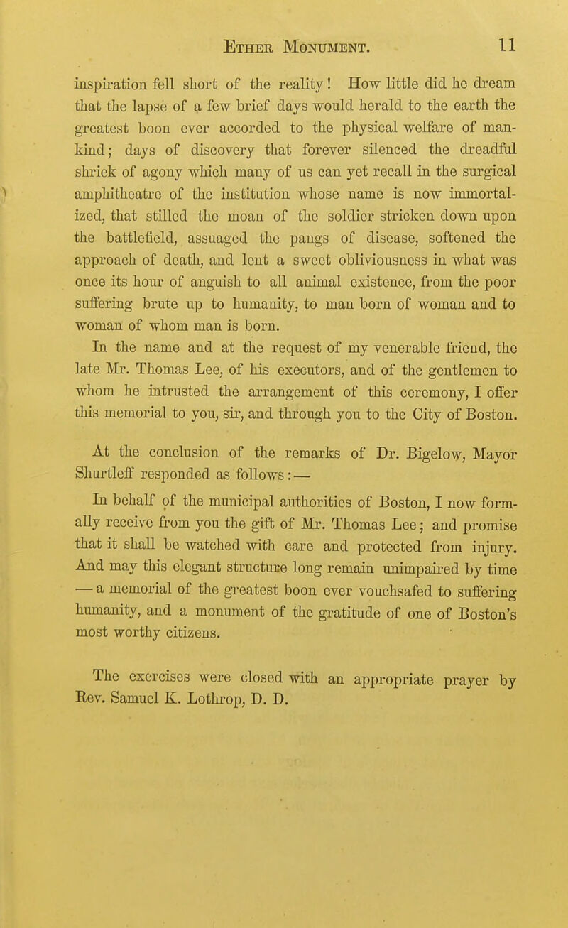 inspiration fell short of the reality ! How little did he dream that the lapse of a few brief days would herald to the earth the greatest boon ever accorded to the physical welfare of man- kind; days of discovery that forever silenced the dreadful shriek of agony which many of us can yet recall in the surgical amphitheatre of the institution whose name is now immortal- ized, that stilled the moan of the soldier stricken down upon the battlefield, assuaged the pangs of disease, softened the approach of death, and lent a sweet obliviousness in what was once its hour of angmish to all animal existence, from the poor suffering brute up to humanity, to man born of woman and to woman of whom man is born. In the name and at the request of my venerable frieud, the late Mr. Thomas Lee, of his executors, and of the gentlemen to whom he intrusted the arrangement of this ceremony, I offer this memorial to you, sir, and through you to the City of Boston. At the conclusion of the remarks of Dr. Bigelow, Mayor Shurtleff responded as follows: — In behalf of the municipal authorities of Boston, I now form- ally receive from you the gift of Mr. Thomas Lee; and promise that it shall be watched with care and protected from injury. And may this elegant structuce long remain unimpaired by time — a memorial of the greatest boon ever vouchsafed to suffering humanity, and a monument of the gratitude of one of Boston's most worthy citizens. The exercises were closed with an appropriate prayer by Rev. Samuel K. Lothrop, D. D.