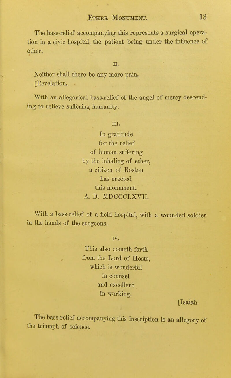 The bass-relief accompanying this represents a surgical opera- tion in a civic hospital, the patient being under the influence of ether. , n. Neither shall there be any more pain. [Revelation. With an allegorical bass-relief of the angel of mercy descend- ing to relieve suffering humanity. III. In gratitude for the relief of human suffering by the inhaling of ether, a citizen of Boston has erected this monument. A. D. MDCCCLXVII. With a bass-relief of a field hospital, with a wounded soldier in the hands of the surgeons. rv. This also cometh forth from the Lord of Hosts, which is wonderful in counsel and excellent in working. [Isaiah. The bass-relief accompanying this inscription is an allegory of the triumph of science.
