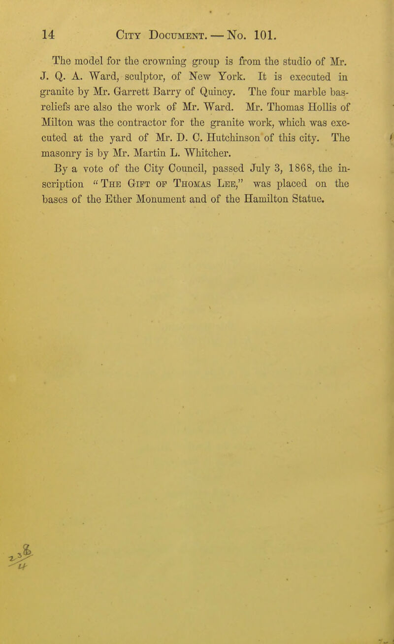 The model for the crowning group is from the studio of Mr. J. Q. A. Ward, sculptor, of New York. It is executed in granite by Mr. Garrett Barry of Quincy. The four marble bas- reliefs are also the work of Mr. Ward. Mr. Thomas Hollis of Milton was the contractor for the granite work, which was exe- cuted at the yard of Mr. D. C. Hutchinson of this city. The masonry is by Mr. Martin L. Whitcher. By a vote of the City Council, passed July 3, 1868, the in- scription The GriPT op Thomas Lee, was placed on the bases of the Ether Monument and of the Hamilton Statue.