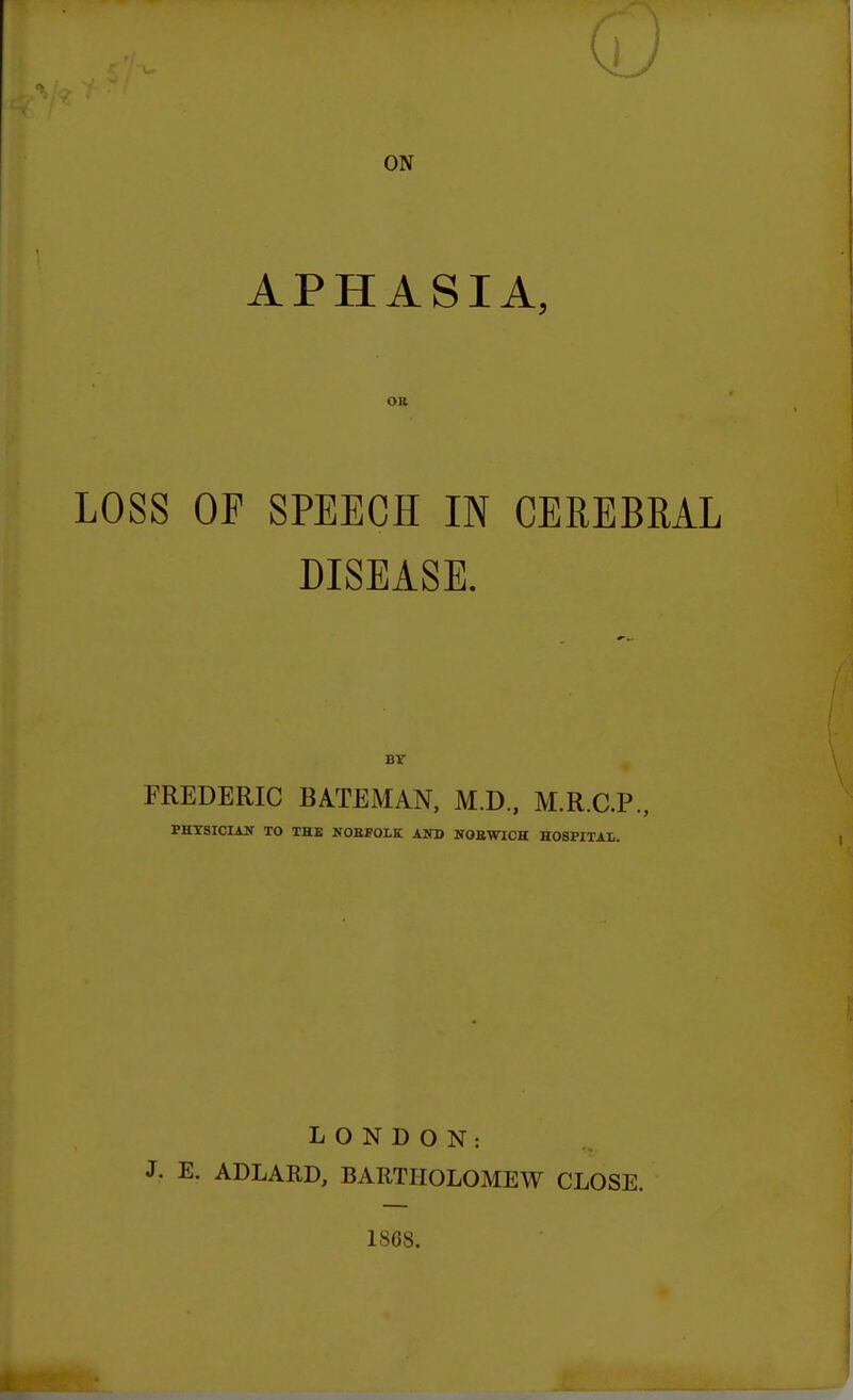 ON APHASIA, OB LOSS OF SPEECH IN CEREBRAL DISEASE. BT FREDERIC BATEMAN, M.D., M.R.C.P., PHYSICIAN TO THE NOEFOLK AKD NOEWICH HOSPITAL. LONDON: • E. ADLARD, BARTHOLOMEW CLOSE. 1868.