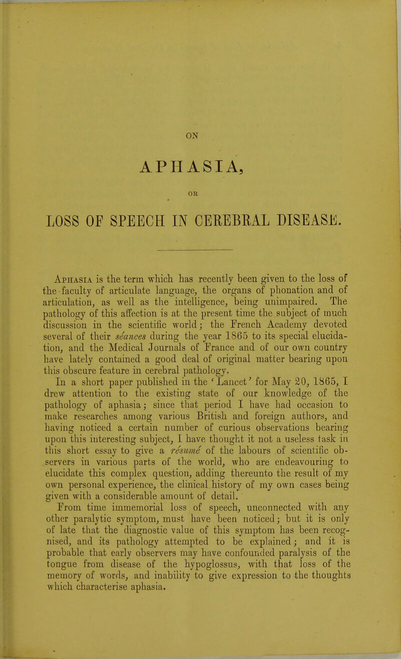 APHASIA, on LOSS OF SPEECH IN CEREBML DISEASE. Aphasia is the term -which has recently been given to the loss of the faculty of articulate language, the organs of phonation and of articulation, as well as the intelligence, being unimpaired. The pathology of this affection is at the present time the subject of much discussion in the scientific world; the French Academy devoted several of their seances during the year 1865 to its special elucida- tion, and the Medical Journals of France and of our own country have lately contained a good deal of original matter bearing upon this obscure feature in cerebral pathology. In a short paper published in the ' Lancet' for May 20, 1865, I drew attention to the existing state of our knowledge of the pathology of aphasia; since that period I have had occasion to make researches among various British and foreign authors, and having noticed a certain number of curious observations bearing upon this interesting subject, I have thought it not a useless task in this short essay to give a resume of the labours of scientific ob- servers in various parts of the world, who are endeavouring to elucidate this complex question, adding thereunto the result of my own personal experience, the clinical history of my own cases being given with a considerable amount of detail. From time immemorial loss of speech, unconnected with any other paralytic symptom, must have been noticed; but it is only of late that the diagnostic value of this symptom has been recog- nised, and its pathology attempted to be explained; and it is probable that early observers may have confounded paralysis of the tongue from disease of the hypoglossus, with that loss of the memory of words, and inability to give expression to the thoughts which characterise aphasia.