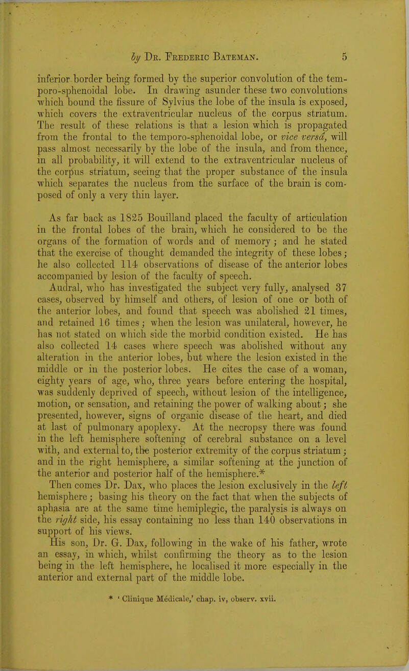 inferior border being formed by the superior convolution of the tem- poro-sphenoidal lobe. In drawing asunder these two convolutions Avliich bound the fissure of Sylvius the lobe of the insula is exposed, which covers the extraventricular nucleus of the corpus striatum. The result of tliese relations is that a lesion which is propagated from the frontal to the temporo-sphenoidal lobe, or vice versa, will pass almost necessarily by the lobe of the insula, and from thence, in all probability, it wiU extend to the extraventricular nucleus of the corpus striatum, seeing that the proper substance of the insula which separates the nucleus from the surface of the brain is com- posed of only a very thin layer. As far back as 1825 Bouilland placed the faculty of articulation in the frontal lobes of the brain, which he considered to be the organs of the formation of words and of memory; and he stated that the exercise of thought demanded the integrity of these lobes; he also collected 114 observations of disease of the anterior lobes accompanied by lesion of the faculty of speech. Audral, who has investigated the subject very fully, analysed 37 cases, observed by himself and others, of lesion of one or both of the anterior lobes, and found that speech was abolished 21 times, and retained 16 times; when the lesion was unilateral, however, he has not stated on which side the morbid condition existed. He has also collected 14 cases where speech was abolished without any alteration in the anterior lobes, but where the lesion existed in the middle or in the posterior lobes. He cites the case of a woman, eighty years of age, who, tliree years before entering the hospital, was suddenly deprived of speech, without lesion of the intelligence, motion, or sensation, and retaining the power of walking about; she presented, however, signs of organic disease of the heart, and died at last of pulmonary apoplexy. At the necropsy there was found in the left hemisphere softening of cerebral substance on a level with, and external to, tl'te posterior extremity of the corpus striatum; and in the right hemisphere, a similar softening at the junction of the anterior ajid posterior half of the hemisphere.* Then comes Dr. Dax, who places the lesion exclusively in the left hemisphere; basing his theory on the fact that when the subjects of aphasia are at the same time hemiplegic, the paralysis is always on the right side, his essay containing no less than 140 observations in support of his views. His son. Dr. G. Dax, following in the wake of his father, wrote an essay, in which, whilst confirming the theory as to the lesion being in the left hemisphere, he localised it more especially in the anterior and external part of the middle lobe. * ' Clinique Medicale,' chap, iv, observ. xvii.