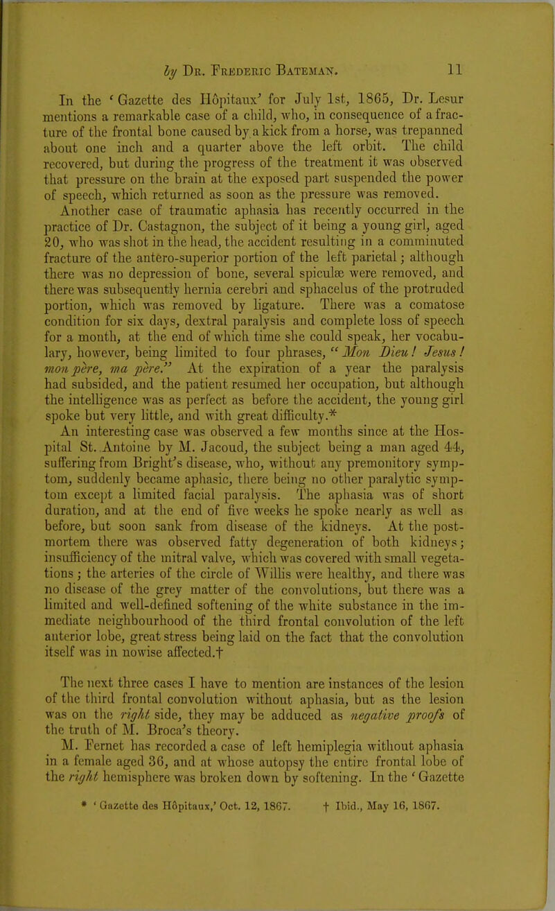 In the ' Gazette des Ilopitaux' for July 1st, 1865, Dr. Lesur mentions a remarkable case of a child, who, in consequence of a frac- ture of the frontal bone caused by a kick from a horse, was trepanned about one inch aiid a quarter above the left orbit. The child recovered, but during the progress of the treatment it was observed that pressure on the brain at the exposed part suspended the power of speech, which returned as soon as the pressure was removed. Another case of traumatic aphasia has recently occurred in the practice of Dr. Castagnon, the subject of it being a young girl, aged 20, who was shot in the head, the accident resulting in a comminuted fracture of the antero-superior portion of the left parietal; although there was no depression of bone, several spiculae were removed, and there was subsequently hernia cerebri and sphacelus of the protruded portion, which was removed by hgature. There was a comatose condition for six days, dextral paralysis and complete loss of speech for a month, at the end of which time she could speak, her vocabu- lary, however, being limited to four phrases,  Mon Dieu I Jesus! moil pere, ma pere. At the expiration of a year the paralysis had subsided, and the patient resumed her occupation, but although the intelligence was as perfect as before the accident, the young girl spoke but very little, and with great difficulty.* An interesting case was observed a few months since at the Hos- pital St. Antoine by M. Jacoud, the subject being a man aged 44, suffering from Bright's disease, who, without any premonitory symp- tom, suddenly became aphasic, there being no other paralytic symp- tom except a limited facial paralysis. The aphasia was of short duration, and at the end of five weeks he spoke nearly as well as before, but soon sank from disease of the kidneys. At the post- mortem there was observed fatty degeneration of both kidneys; insufficiency of the mitral valve, which was covered with small vegeta- tions ; the arteries of the chcle of Wilhs were healthy, and there was no disease of the grey matter of the convolutions, but there was a limited and well-defined softening of the white substance in the im- mediate neighbourhood of the third frontal convolution of the left anterior lobe, great stress being laid on the fact that the convolution itself was in nowise affected.f The next three cases I have to mention are instances of the lesion of the third frontal convolution without aphasia, but as the lesion was on the right side, they may be adduced as negative proofs of the truth of M. Broca^'s theory. M. Fernet has recorded a case of left hemiplegia without aphasia in a female aged 36, and at whose autopsy the entire frontal lobe of the right hemisphere was broken down by softening. In the ' Gazette • ' Gazette des Hflpitaux,' Oct. 12, 1867. t Il'id., May 16, 1807.