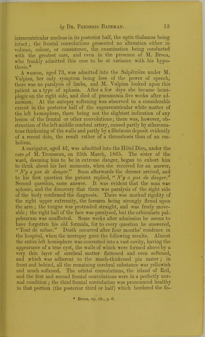 intraventricular nucleus in its posterior half, the optic thalamus being intact; the frontal convolutions presented no alteration either in volume, colour, or consistence, the examination being conducted with the greatest care, and even in the presence of M. Broca, who frankly admitted this case to be at variance with his hypo- thesis.* A woman, aged 73, was admitted into the Salpetriere under M. Vulpian, her only symptom being loss of the power of speech, there was no paralysis of limbs, and M. Vulpian looked upon this patient as a type of aphasia. After a few days she became hemi- plegic on the right side, and died of pneumonia five weeks after ad- mission. At the autopsy softening was observed to a considerable extent in the posterior haK of the supraventricular white matter of the left hemisphere, there being not the shghtest indication of any lesion of the frontal or other convolutions; there was, however, ob- struction of the left middle cerebral artery, caused partly by atheroma- tous thickening of the walls and partly by a fibrinous deposit evidently of a recent date, the result rather of a thrombosis than of an em- bolism. A navigator, aged.42, was admitted into the Hotel Dieu, under the care,of M. Trousseau, on 25th March, 1865. The sister of the ward, deeming him to be in extreme danger, began to exhort him to think about his last moments, when she received for an answer,  a pas de danger. Soon afterwards the dresser arrived, and to his first question the patient replied,  IS'y a pas de danger Second question, same answer. It was evident that the man was aphasic, and the discovery that there was paralysis of the right side of the body confirmed the diagnosis. There was marked rigidity of the right upper extremity, the forearm being strongly flexed upon the arm; the tongue was protruded straight, and was freely move- able ; the right half of the face was paralysed, but the orbicularis pal- pebrai'um was unafiected. Some weeks after admission he seems to have forgotten his old formula, for to every question he answered,  Tout de meme.' Death occurred after four months' residence in the hospital, when the necropsy gave the following results. Almost the entire left hemisphere was converted into a vast cavity, having the appearance of a true cyst, the walls of which were formed above by a very thin layer of cerebral matter flattened and even softened, and which was adherent to tlie much-thickened pia mater; in front and behind, all the remaining cerebral substance was yellowish and much softened. The orbital convolutions, the island of Reil, and the first and second frontal convolutions were in a perfectly nor- mal condition ; the third frontal convolution was pronounced healthy in that portion (the posterior third or half) which bordered the fis- * Brocu, op. cit., p. 6.