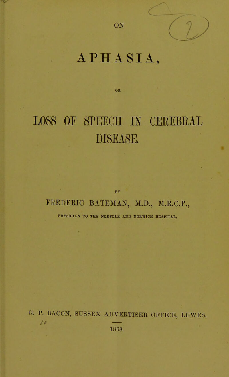 APHASIA, OB LOSS OF SPEECH IN CEREBRAL DISEASE. BT FEEDERIC BATEMAN, M.D., M.R.C.P., PHYSICIAN TO THE NOEFOLK AND NOEWICH HOSPITAL. G. P. BACON, SUSSEX ADVEETISER OFFICE, LEWES. /f 1868.