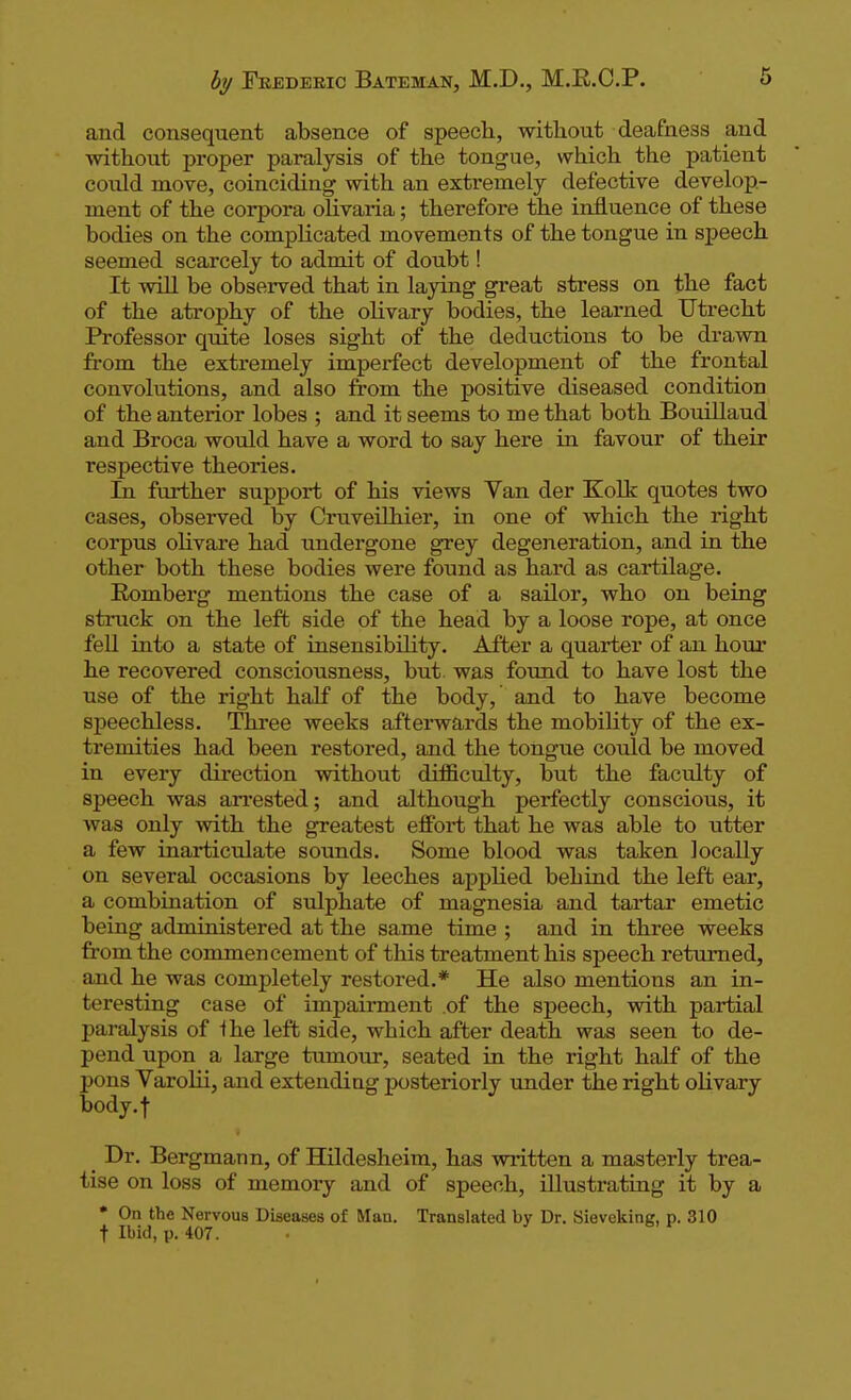 and consequent absence of speech, without deafness and without proper paralysis of the tongue, which the patient could move, coinciding with an extremely defective develop- ment of the corpora olivaria; therefore the influence of these bodies on the complicated movements of the tongue in speech seemed scarcely to admit of doubt! It will be observed that in laying great stress on the fact of the atrophy of the olivary bodies, the learned Utrecht Professor quite loses sight of the deductions to be drawn from the extremely imperfect development of the frontal convolutions, and also from the positive diseased condition of the anterior lobes ; and it seems to me that both Bouillaud and Broca would have a word to say here in favour of their respective theories. Li further support of his views Van der Kolk quotes two cases, observed by Cruveilhier, in one of which the right corpus oKvare had undergone grey degeneration, and in the other both these bodies were found as hard as cartilage. Romberg mentions the case of a sailor, who on being struck on the left side of the head by a loose rope, at once fell into a state of insensibility. After a quarter of an hour he recovered consciousness, but was found to have lost the use of the right half of the body, and to have become speechless. Three weeks afterwards the mobility of the ex- tremities had been restored, and the tongue could be moved in every direction without difficulty, but the faculty of speech was an'ested; and although perfectly conscious, it was only with the greatest effort that he was able to utter a few inarticulate sounds. Some blood was taken locally on several occasions by leeches appHed behind the left ear, a combination of sulphate of magnesia and tartar emetic being administered at the same time ; and in three weeks from the commencement of this treatment his speech returned, and he was completely restored.* He also mentions an in- teresting case of impairment of the speech, with partial paralysis of the left side, which after death was seen to de- pend upon a large tumour, seated in the right half of the pons Varolii, and extending posteriorly under the right olivary body.f Dr. Bergmann, of Hildesheim, has written a masterly trea- tise on loss of memory and of speech, iUustrating it by a * On the Nervous Diseases of Man. Translated by Dr. Sieveking, p. 310 t Ibid, p. 407. .