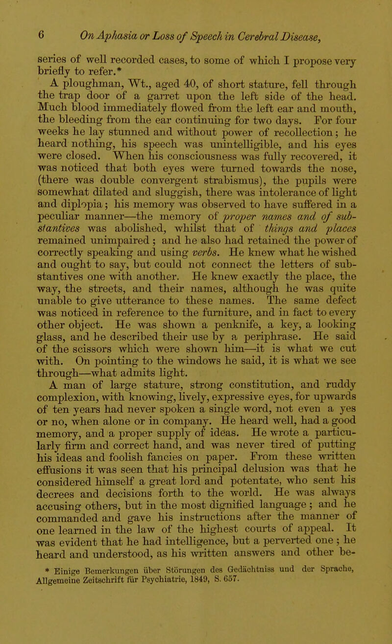 series of well recorded cases, to some of whicli I propose very briefly to refer.* A ploughman, Wt., aged 40, of short stature, fell through the trap door of a gan-et upon the left side of the hei^. Much blood immediately flowed from the left ear and mouth, the bleeding from the ear continuing for two days. For four weeks he lay stunned and without power of recollection; he heard nothing, his speech was miintelligible, and his eyes were closed. When his consciousness was fully recovered, it was noticed that both eyes were turned towards the nose, (there was double convergent strabismus), the pupils were somewhat dilated and sluggish, there was intolerance of light and diplopia; his memory was observed to have suffered in a peculiar manner—the memory of proper names and of sub- slantives was abolished, whilst that of things and places remained unimpaired ; and he also had retained the power of coiTectly speaking and using verbs. He knew what he wished and ought to say, but could not connect the letters of sub- stantives one with another. He knew exactly the place, the way, the streets, and their names, although he was quite unable to give utterance to these names. The same defect was noticed in reference to the furniture, and in fact to every other object. He was sho^vn a penknife, a key, a looking glass, and he described their use by a perij)hrase. He said of the scissors which were shown him—it is what we cut with. On pointing to the windows he said, it is what we see through—what admits light. A man of large stature, strong constitution, and ruddy complexion, with knowing, lively, expressive eyes, for upwards of ten years had never spoken a single word, not even a yes or no, when alone or in company. He heard well, had a good memory, and a proper supply of ideas. He wrote a particu- larly firm and correct hand, and was never tired of putting his ideas and foolish fancies on paper. From these written efPusions it was seen that his principal delusion was that he considered himself a great lord and potentate, who sent his decrees and decisions forth to the world. He was always accusing others, but in the most dignified language ; and he commanded and gave his instructions after the manner of one learned in the law of the highest com-ts of appeal. It was evident that he had intelligence, but a perverted one ; he heard and imderstood, as his written answers and other be- ♦ Einige Bemerkungen iiber Storungen des Gedaclitnias und der Sprache, AUgemeine Zeitschrift fur Psychiatrie, 1849, S. 657.