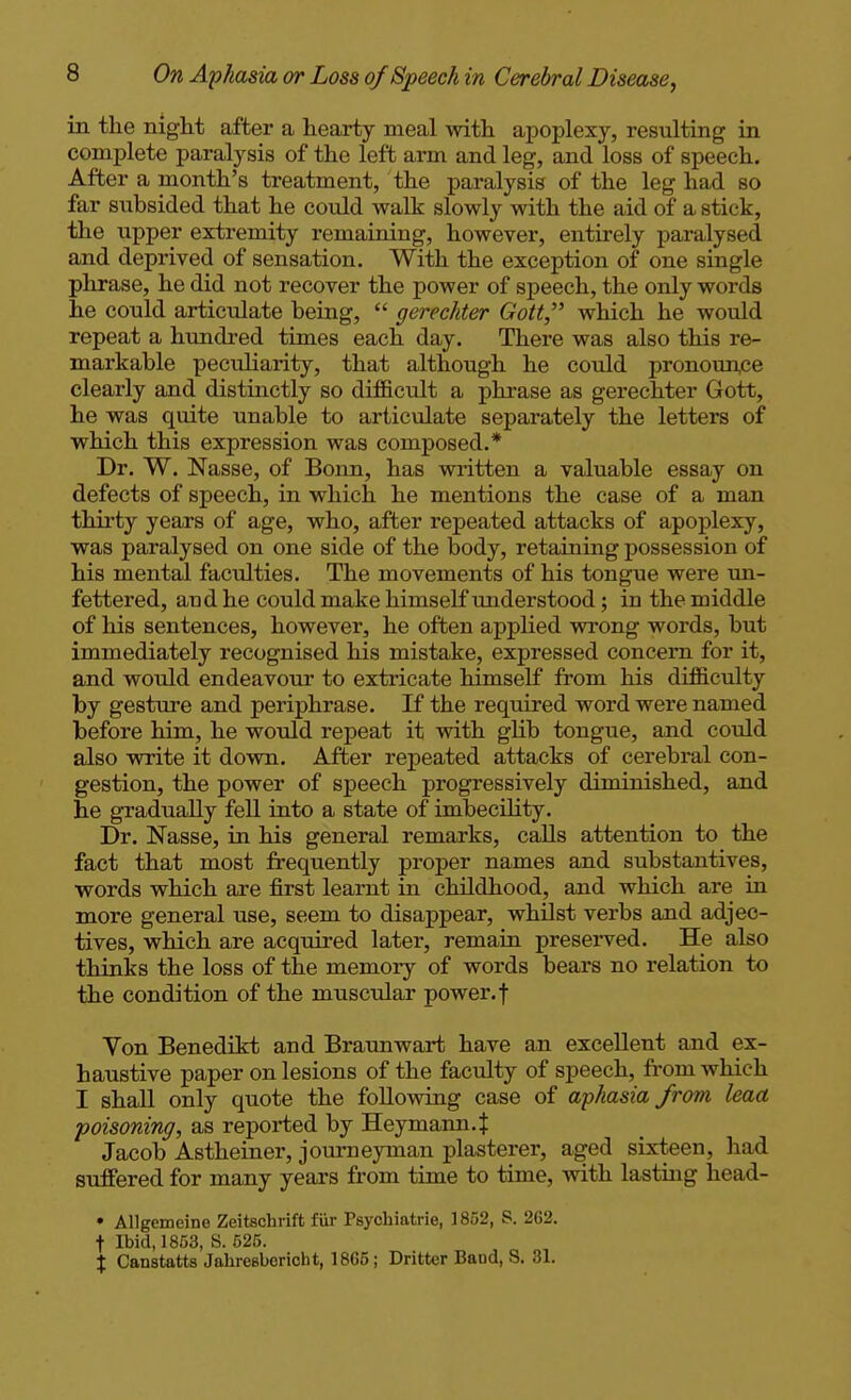 in the night after a hearty meal with apoplexy, resulting in complete paralysis of the left arm and leg, and loss of speech. After a month's treatment, the paralysis of the leg had so far subsided that he could walk slowly with the aid of a stick, the upper extremity remaining, however, entirely paralysed and deprived of sensation. With the exception of one single phrase, he did not recover the power of speech, the only words he could articulate being,  gerechter Gott which he would repeat a hundred times each day. There was also this re- markable peculiarity, that although he could pronounce clearly and distinctly so difficult a phrase as gerechter Gott, he was quite unable to articulate separately the letters of which this expression was composed.* Dr. W. Nasse, of Bonn, has written a valuable essay on defects of speech, in which he mentions the case of a man thirty years of age, who, after repeated attacks of apoplexy, was paralysed on one side of the body, retaining possession of his mental faculties. The movements of his tongue were un- fettered, audhe could make himself understood; in the middle of liis sentences, however, he often applied wrong words, but immediately recognised his mistake, expressed concern for it, and would endeavour to extricate himself from his difficulty by gesture and periphrase. If the required word were named before him, he would repeat it with glib tongue, and could also write it down. After repeated attacks of cerebral con- gestion, the power of speech progressively diminished, and he gradually fell into a state of imbecility. Dr. Nasse, in his general remarks, calls attention to the fact that most frequently proper names and substantives, words which are first learnt m childhood, and which are in more general use, seem to disappear, whilst verbs and adjec- tives, which are acquired later, remain preserved. He also thinks the loss of the memory of words bears no relation to the condition of the muscidar power. | Von Benedikt and Braunwart have an excellent and ex- haustive paper on lesions of the faculty of speech, from which I shall only quote the following case of aphasia from leaa •poisoning, as reported by Heymann.J Jacob Astheiner, journeyman plasterer, aged sixteen, had suffered for many years from time to time, with lastuig head- • AUgemeine Zeitschrift fiir Psychiatrie, 1852, S. 262. t Ibid, 1863, S. 525. X Canstatts Jahresberioht, 1865; Dritter Baud, S. 31.