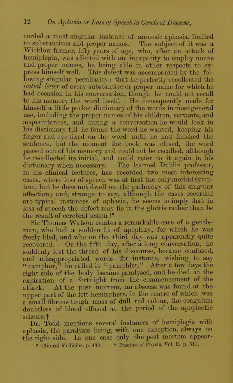 corded a most singular instance of amnesic aphasia, limited to substantives and proper names. The subject of it was a Wicklow farmer, fifty years of age, who, after an attack of hemiplegia, was affected with an incapacity to employ nouns and proper names, he being able in other respects to ex- press himself well. This defect was accompanied by the fol- lowing singular pecidiarity : that he perfectly recollected the initial letter of every substantive or proper name for which he had occasion in his conversation, though he could not recall to his memory the word itself. He consequently made for himself a little pocket dictionaiy of the words in most general use, including the proper names of his children, servants, and acquaintances, and during a conversation he would look in his dictionary till he found the word he wanted, keeping his finger and eye fixed on the word until he had finished the sentence, but the moment the book was closed, the word passed out of his memory and could not be recalled, although he recollected its initial, and could refer to it again in his dictionary when necessary. The learned Dublin professor, in his clinical lectures, has recorded two most interesting cases, where loss of speech was at first the only morbid symp- tom, but he does not dwell on the pathology of this singular affection; and, strange to say, although the cases recorded are typical instances of aphasia, he seems to imply that in loss of speech the defect may lie in the glottis rather than be the result of cerebral lesion ! * Sir Thomas Watson relates a remarkable case of a gentle- man, who had a sudden fit of apoplexy, for which he was freely bled, and who on the third day was apparently quite recovered. On the fifth day, after a long conversation, he suddenly lost the thread of his discourse, became confused, and misappropriated words—for instance, wishing to say  camphor, he called it  pamphlet. After a few days the right side of the body became paralysed, and he died at the expiration of a fortnight from the commencement of the attack. At the post mortem, an abscess was found at the upper part of the left hemisphere, in the centre of which was a small fibrous tough mass of d\ill red colour, the coagultun doubtless of blood effused at the period of the apoplectic seizure, t Dr. Todd mentions several instances of hemiplegia with aphasia, the paralysis being, with one exception, always on the right side. In one case only the post mortem appear- * Clinical Medicine, \\ 433. f Practice of Phyeic, Vol. ii.. p. 511.