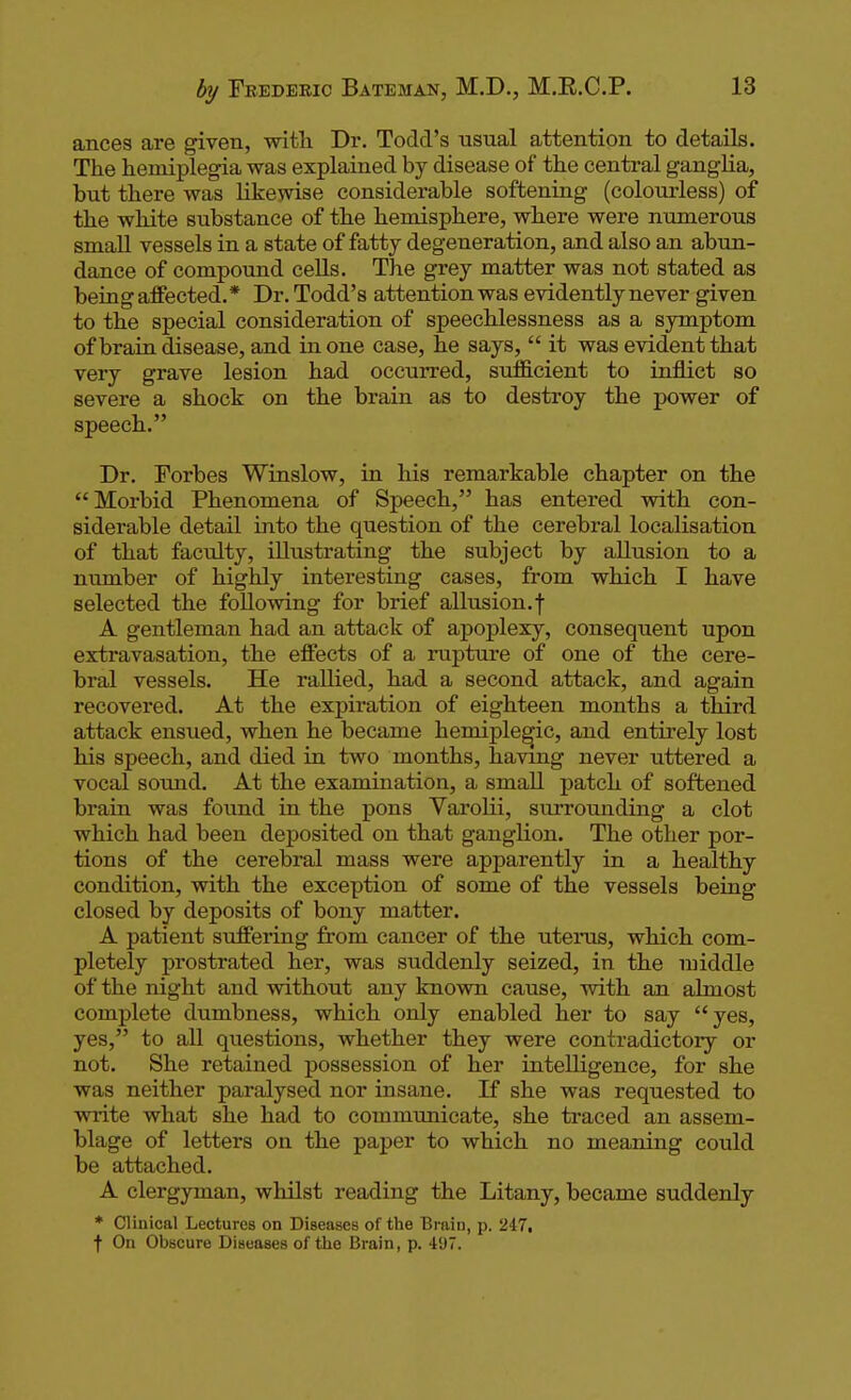 ances are given, with Dr. Todd's usual attention to details. The hemiplegia was explained by disease of the central ganglia, but there was likewise considerable softening (colourless) of the white substance of the hemisphere, where were numerous smaU vessels in a state of fatty degeneration, and also an abun- dance of compound cells. The grey matter was not stated as being affected.* Dr. Todd's attention was evidently never given to the special consideration of speechlessness as a symptom of brain disease, and in one case, he says,  it was evident that very grave lesion had occurred, sufB.cient to inflict so severe a shock on the brain as to destroy the power of speech. Dr. Forbes Winslow, in his remarkable chapter on the Morbid Phenomena of Speech, has entered with con- siderable detail into the question of the cerebral localisation of that faculty, illustrating the subject by allusion to a number of highly interesting cases, from which I have selected the following for brief allusion.f A gentleman had an attack of apoplexy, consequent upon extravasation, the effects of a rupture of one of the cere- bral vessels. He rallied, had a second attack, and again recovered. At the expiration of eighteen months a third attack ensued, when he became hemiple^ic, and entirely lost his speech, and died in two months, having never uttered a vocal sound. At the examination, a small patch of softened brain was found in the pons Varolii, surrounding a clot which had been deposited on that ganglion. The other por- tions of the cerebral mass were apparently in a healthy condition, with the exception of some of the vessels being closed by deposits of bony matter. A patient suffering from cancer of the uteinis, which com- pletely prostrated her, was suddenly seized, in the nnddle of the night and without any known cause, with an almost complete dumbness, which only enabled her to say yes, yes, to all questions, whether they were contradictory or not. She retained possession of her intelligence, for she was neither paralysed nor insane. If she was requested to write what she had to communicate, she traced an assem- blage of letters on the paper to which no meaning coiild be attached. A clergyman, whilst reading the Litany, became suddenly * Clinical Lectures on Diseases of the Brain, p. 247, t On Obscure Diseases of the Brain, p. 49.