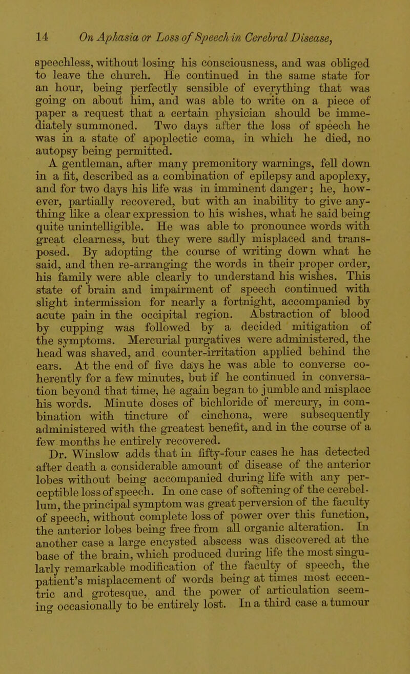 speechless, without losing his consciousness, and was obliged to leave the church. He continued in the same state for an hour, being perfectly sensible of everything that was going on about him, and was able to write on a piece of paper a request that a certain physician should be imme- diately summoned. Two days after the loss of speech he was in a state of apoplectic coma, in which he died, no autopsy being permitted. A gentleman, after many premonitoiy warnings, fell down in a fit, described as a combination of epilepsy and apoplexy, and for two days his life was in imminent danger; he, how- ever, partially I'ecovered, but with an inabiUty to give any- thing like a clear expression to his wishes, what he said being quite unintelligible. He was able to pronounce words with great clearness, but they were sadly misplaced and trans- posed. By adopting the course of writing down what he said, and then re-arranging the words in their proper order, his family were able clearly to imderstand his wishes. This state of brain and impairment of speech continued with slight intermission for nearly a fortnight, accompanied by acute pain in the occipital region. Abstraction of blood by cupping was followed by a decided mitigation of the symptoms. Mercurial purgatives were administered, the head was shaved, and counter-irritation applied behind the ears. At the end of five days he was able to converse co- herently for a few minutes, but if he continued in conversa- tion beyond that time, he again began to jumble and misplace his words. Minute doses of bichloride of mercury, in com- bination with tincture of cinchona, were subsequently administered with the greatest benefit, and in the com*se of a few months he entirely recovered. Dr. Winslow adds that in fifty-four cases he has detected after death a considerable amount of disease of the anterior lobes without being accompanied during life with any per- ceptible loss of speech. In one case of softening of the cerebel • lum, the principal symptom was great perversion of the faculty of speech, without complete loss of power over tliis function, the anterior lobes being free from all organic alteration. In another case a large encysted abscess was discovered at the base of the brain, which produced during life the most singu- larly remarkable modification of the faculty of speech, the patient's misplacement of words being at times most eccen- tric and grotesque, and the power of articulation seem- inc^ occasionally to be entirely lost. In a third case a tumour