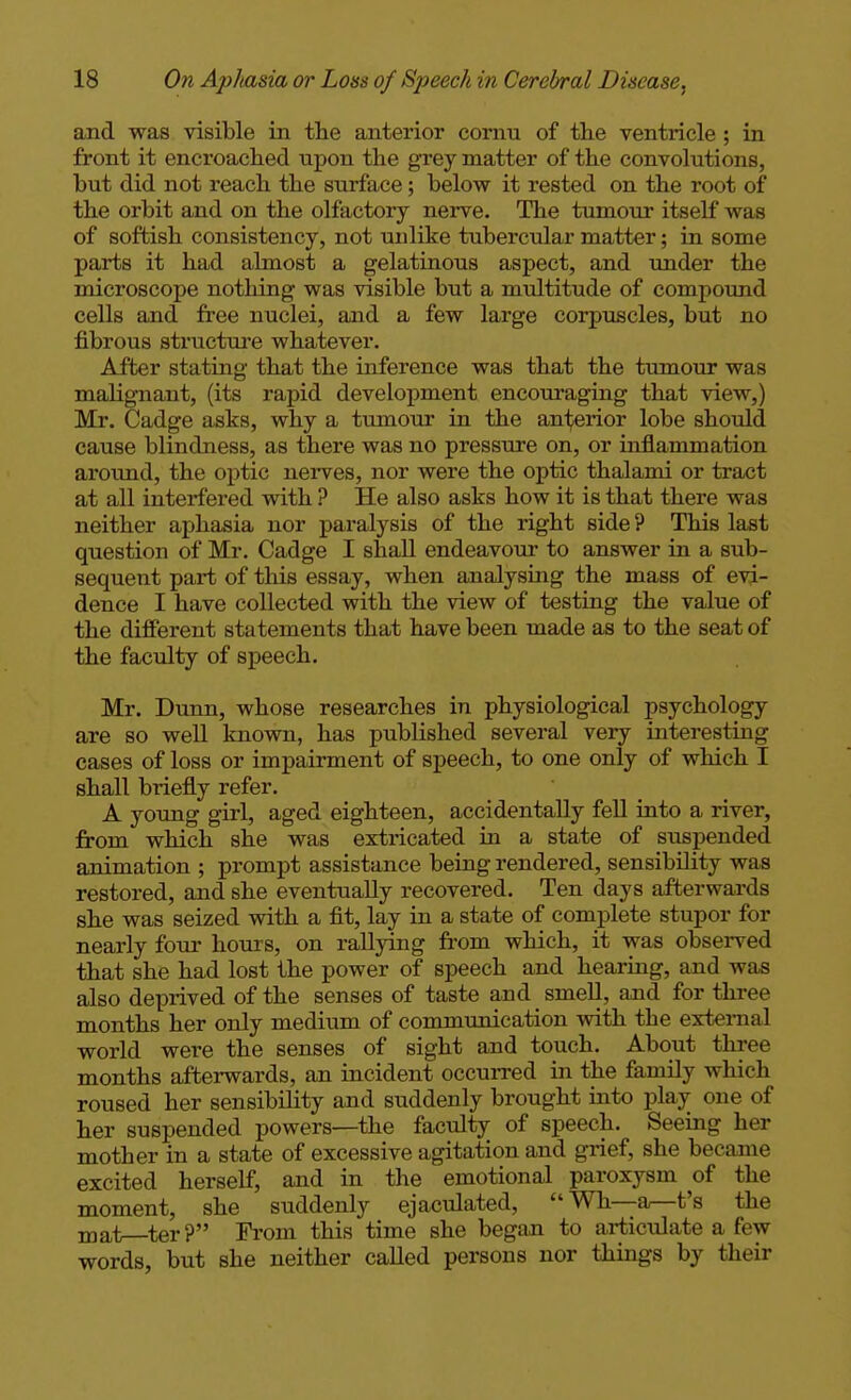 and was visible in the anterior comu of tlie ventricle ; in front it encroached upon the grey matter of the convolutions, but did not reach the surface; below it rested on the root of the orbit and on the olfactory nerve. The tumour itself was of soffcish consistency, not unlike tubercular matter; in some parts it had almost a gelatinous aspect, and tmder the microscope nothing was visible but a multitude of compound cells and free nuclei, and a few large corpuscles, but no fibrous structure whatever. After stating that the inference was that the tumour was malignant, (its rapid development encouraging that view,) Mr. Cadge asks, why a tumour in the an1;.erior lobe should cause blindness, as there was no pressure on, or inflammation around, the optic nerves, nor were the optic thalami or tract at all interfered with ? He also asks how it is that there was neither aphasia nor paralysis of the right side ? This last question of Mr. Cadge I shall endeavour to answer in a sub- sequent part of this essay, when analysing the mass of evi- dence I have collected with the view of testing the value of the different statements that have been made as to the seat of the faculty of speech. Mr. Dunn, whose researches in physiological psychology are so well known, has published several very interesting cases of loss or impairment of speech, to one only of which I shall briefly refer. A young girl, aged eighteen, accidentally fell into a river, from which she was extricated in a state of suspended animation ; prompt assistance being rendered, sensibility was restored, and she eventually recovered. Ten days afterwards she was seized with a fit, lay in a state of complete stupor for nearly four hours, on rallying from which, it was observed that she had lost the power of speech and hearing, and was also deprived of the senses of taste and smell, and for three months her only medium of communication with the exteraal world were the senses of sight and touch. About three months afterwards, an incident occuiTed in the family which roused her sensibihty and suddenly brought into play one of her suspended powers—the faculty of speech. Seeing her mother in a state of excessive agitation and grief, she became excited herself, and in the emotional paroxysm of the moment, she suddenly ejaculated, Wli—a^t's the mat ter? From this time she began to articulate a few words, but she neither called persons nor things by their