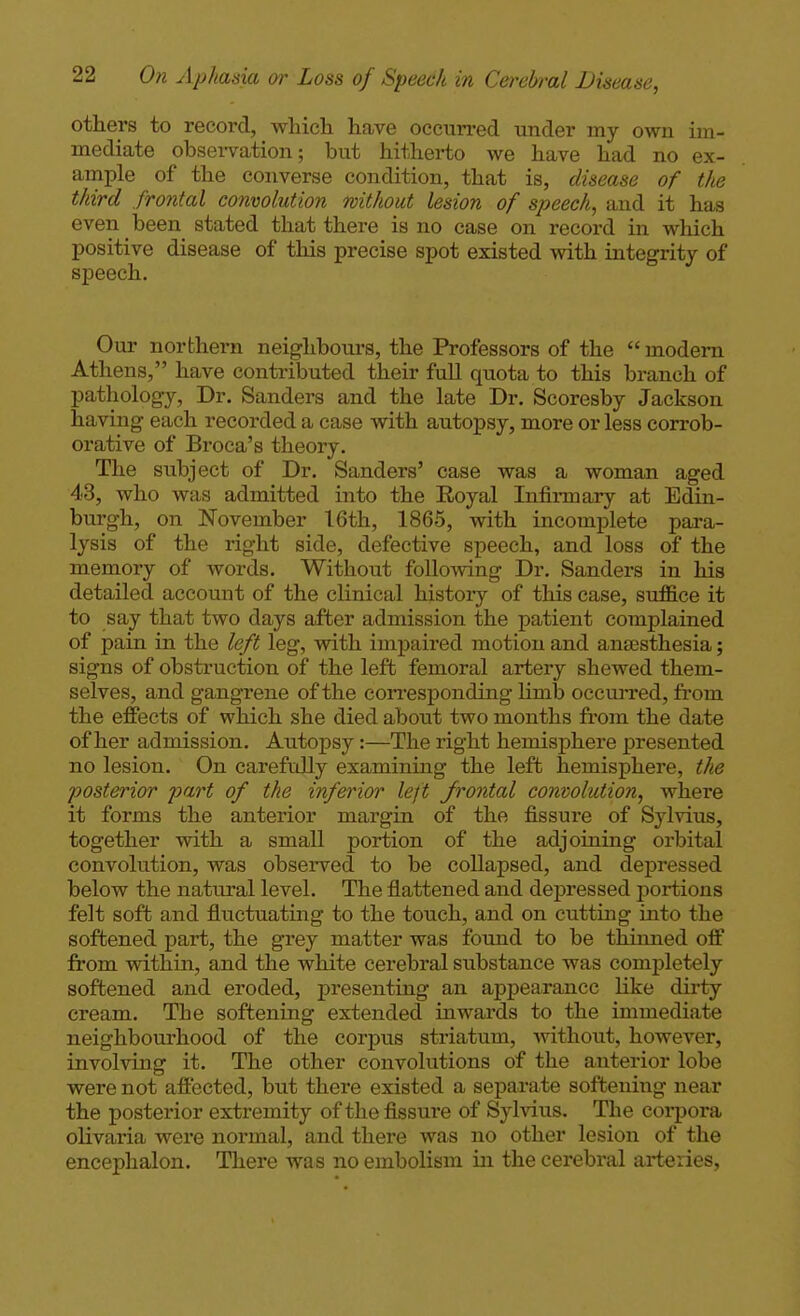 others to record, which have occurred under my own im- mediate obsei-vation; but hitherto we have had no ex- ample of the converse condition, that is, disease of the third frontal convolution without lesion of speech, and it has even been stated that there is no case on record in which positive disease of this precise spot existed with integrity of speech. Our northern neighbours, the Professors of the  modem Athens, have contributed their full quota to this branch of pathology, Dr. Sanders and the late Dr. Scoresby Jackson having each recorded a case with autopsy, more or less corrob- orative of Broca's theory. The subject of Dr. Sanders' case was a woman aged 43, who was admitted into the Royal Infii-mary at Edin- burgh, on November 16th, 1865, with incomplete para- lysis of the right side, defective speech, and loss of the memory of words. Without following Dr. Sanders in his detailed account of the clinical history of this case, suffice it to say that two days after admission the patient complained of pain in the left leg, with impaii'ed motion and antesthesia; signs of obstruction of the left femoral artery shewed them- selves, and gangrene of the con*esponding Hmb occm-red, from the effects of which she died about two months from the date of her admission. Autopsy:—The right hemisj)here presented no lesion. On carefidly examining the left hemisphere, the posterior part of the inferior left frontal convolution, where it forms the anterior margin of the fissure of Sylvius, together with a small portion of the adjoining orbital convolution, was observed to be collapsed, and depressed below the natural level. The flattened and depressed portions felt soft and fluctuating to the touch, and on cutting into the softened part, the grey matter was fotmd to be thinned off from within, and the white cerebral substance was completely softened and eroded, presenting an appearance like dirty cream. The softening extended inwards to the immediate neighbourhood of the corpus striatum, without, however, involving it. The other convolutions of the anterior lobe were not affected, but there existed a separate softening near the posterior extremity of the fissure of Sylvius. The corpora olivaria were normal, and there was no other lesion of the encephalon. There was no embolism in the cerebral arteries,