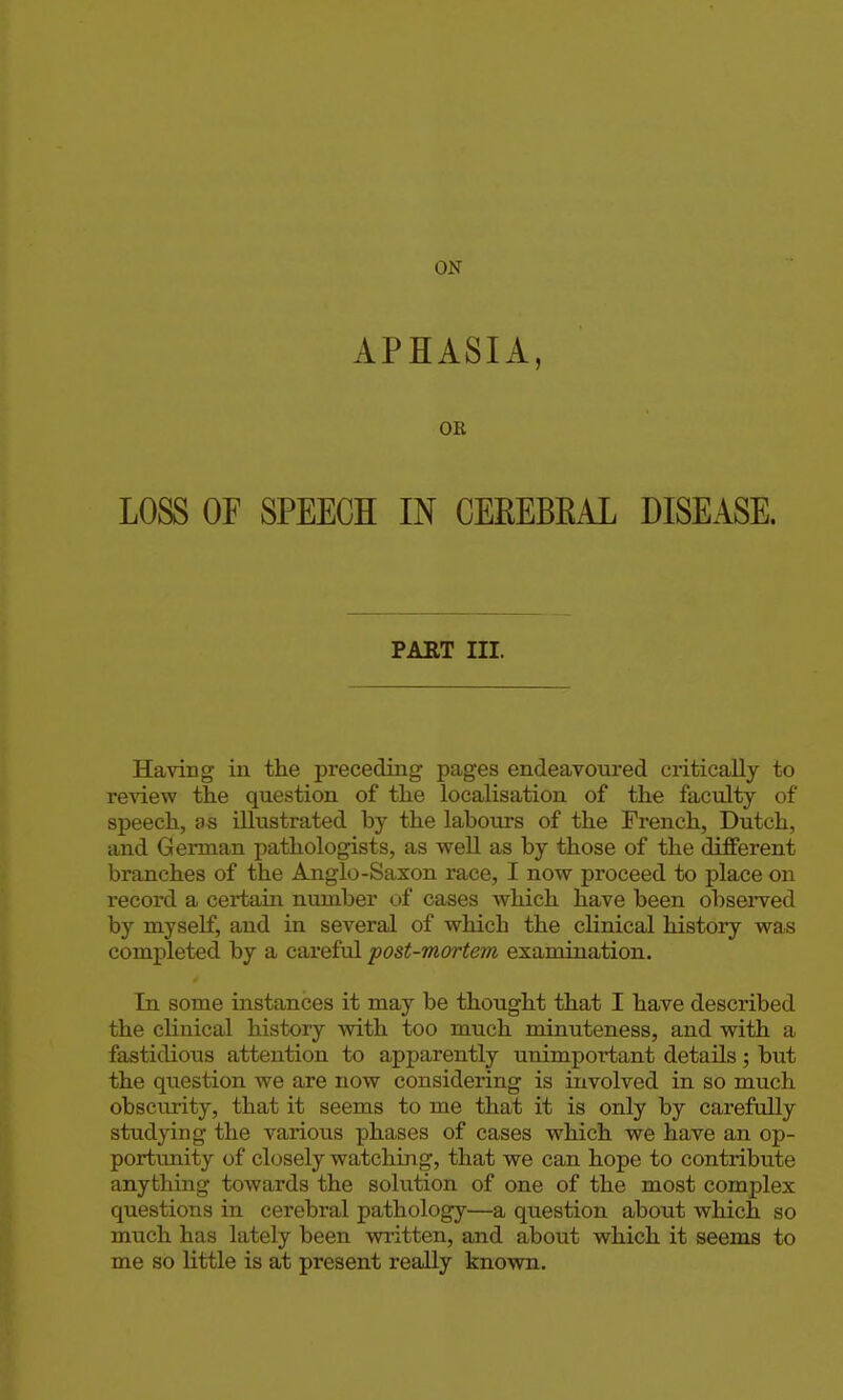 APHASIA, OR LOSS OF SPEECH IN CEEEBEAL DISEASE. PART III. Having in the preceding pages endeavoui'ed critically to review the question of the localisation of the faculty of speech, as illustrated by the labours of the French, Dutch, and German pathologists, as well as by those of the different branches of the Anglo-Saxon race, I now proceed to place on record a certain number of cases which have been observed by myself, and in several of which the clinical history was completed by a careful post-mortem examination. In some instances it may be thought that I have described the clinical history with too much minuteness, and with a fastidious attention to apparently unimportant details; but the question we are now considering is involved in so much obscurity, that it seems to me that it is only by carefully studying the various phases of cases which we have an op- portunity of closely watching, that we can hope to contribute anything towards the solution of one of the most complex questions in cerebral pathology—a question about which so much has lately been wi'itten, and about which it seems to me so little is at present really known.