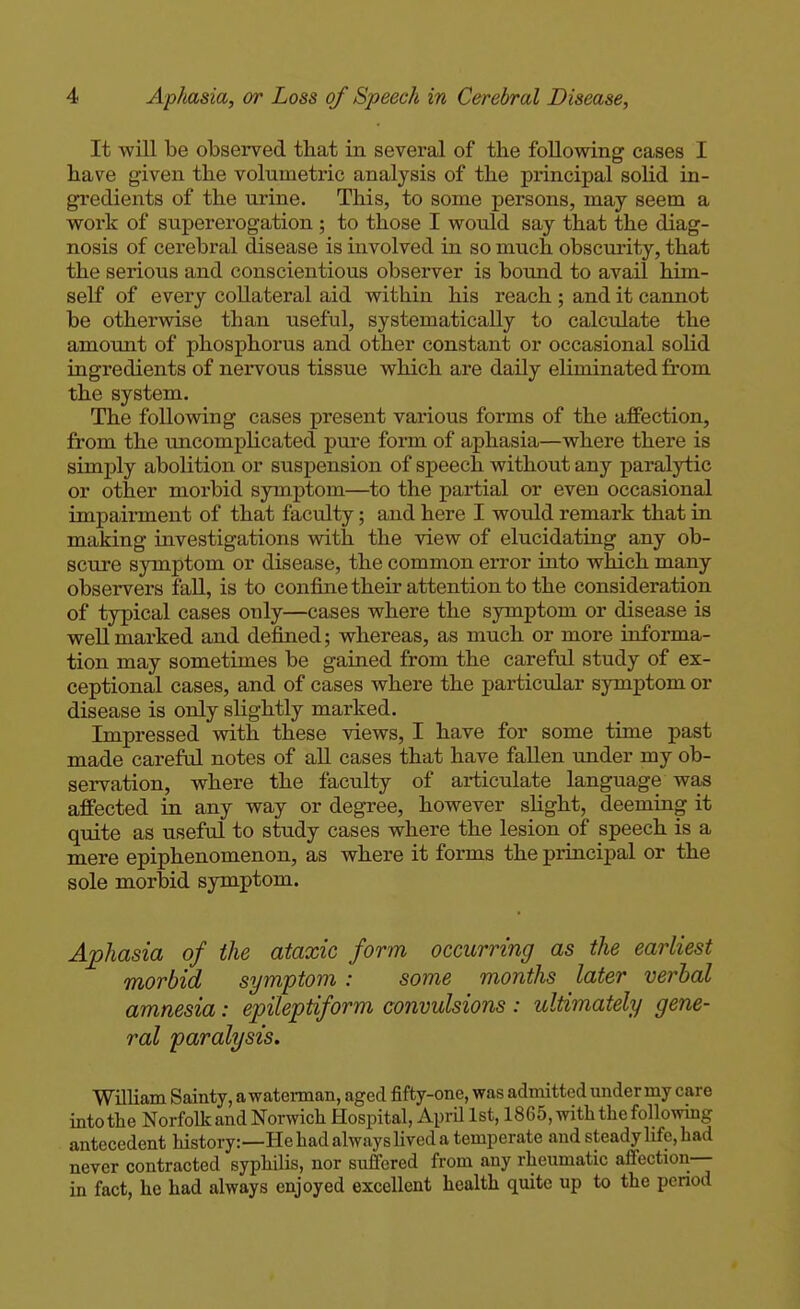 It will be observed that in several of the following cases I have given the volumetric analysis of the principal soHd in- gredients of the urine. This, to some persons, may seem a work of supererogation; to those I would say that the diag- nosis of cerebral disease is involved in so much obscurity, that the serious and conscientious observer is bound to avail him- self of every collateral aid within his reach ; and it cannot be otherwise than useful, systematically to calculate the amount of phosphorus and other constant or occasional solid ingredients of nervous tissue which are daily eliminated from the system. The following cases present various forms of the affection, from the imcomplicated pure form of aphasia—where there is simply abolition or suspension of speech without any paralytic or other morbid symptom—to the partial or even occasional impairment of that faculty; and here I would remark that ia making investigations with the view of elucidating any ob- scure symptom or disease, the common error into which many observers fall, is to confine their attention to the consideration of typical cases only—cases where the symptom or disease is well marked and defined; whereas, as much or more informa- tion may sometimes be gained from the careful study of ex- ceptional cases, and of cases where the particular symptom or disease is only slightly marked. Impressed with these views, I have for some time past made careful notes of all cases that have fallen under my ob- servation, where the faculty of articulate language was affected in any way or degree, however slight, deeming it quite as useful to study cases where the lesion of speech is a mere epiphenomenon, as where it forms the principal or the sole morbid symptom. Aphasia of the ataxic form occurring as the earliest morbid symptom : some months later verbal amnesia: epileptiform convulsions : ultimately gene- ral paralysis. William Sainty, a waterman, aged fifty-one, was admitted under my care into the Norfolk and Norwich Hospital, April 1st, 1865, with the following antecedent history:—He had always lived a temperate and steady life, had never contracted syphilis, nor suffered from any rheumatic afiection-- in fact, he had always enjoyed excellent health quite up to the pcnod