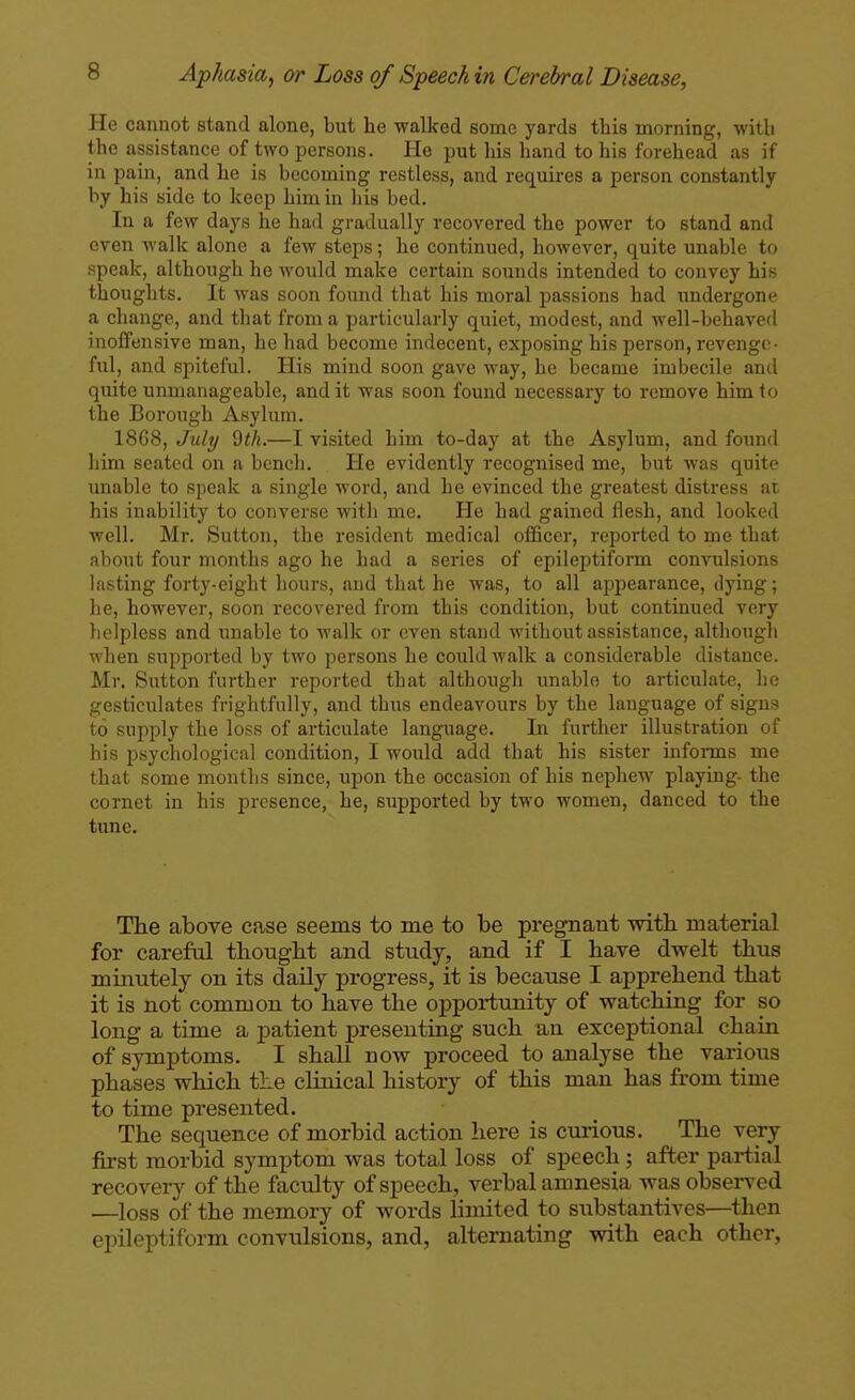 He cannot stand alone, but he walked some yards this morning, with the assistance of two persons. He put his hand to his forehead as if in pain, and he is becoming restless, and requires a person constantly by his side to keep him in his bed. In a few days he had gradually recovered the power to stand and even walk alone a few steps; he continued, however, quite unable to speak, although he would make certain sounds intended to convey his thoughts. It was soon found that his moral passions had undergone a change, and that from a particularly quiet, modest, and well-behaved inoffensive man, he had become indecent, exposing his person, revenge- ful, and spiteful. His mind soon gave way, he became imbecile and quite unmanageable, and it was soon found necessary to remove him to the Borough Asylum. 1868, July Qth.—I visited him to-day at the Asylum, and found him seated on a bench. He evidently recognised me, but was quite unable to speak a single M-ord, and he evinced the greatest distress at his inability to converse with me. He had gained flesh, and looked well. Mr. Sutton, the resident medical officer, reported to me that about four months ago he had a series of epileptiform convulsions lasting forty-eight hours, and that he was, to all appearance, dying; he, however, soon recovered from this condition, but continued very helpless and unable to walk or oven stand without assistance, although when supported by two persons he could walk a considerable distance. Mr. Sutton further reported that although unable to articulate, he gesticulates frightfully, and thus endeavours by the language of signs to supply the loss of articulate language. In further illustration of his psychological condition, I would add that his sister informs me that some months since, upon the occasion of his nephew playing- the cornet in his presence, he, supported by two women, danced to the tune. The above case seems to me to be pregnant with material for careful thought and study, and if I have dwelt thus minutely on its daily progress, it is because I apprehend that it is not common to have the opportunity of watching for so long a time a patient presenting such an exceptional chain of symptoms. I shall now proceed to analyse the various phases which the clinical history of this man has from time to time presented. The sequence of morbid action here is curious. The very first morbid symptom was total loss of speech ; after partial recovery of the facility of speech, verbal amnesia was observed —loss of the memory of words limited to substantives—^then epileptiform convulsions, and, alternating with each other,