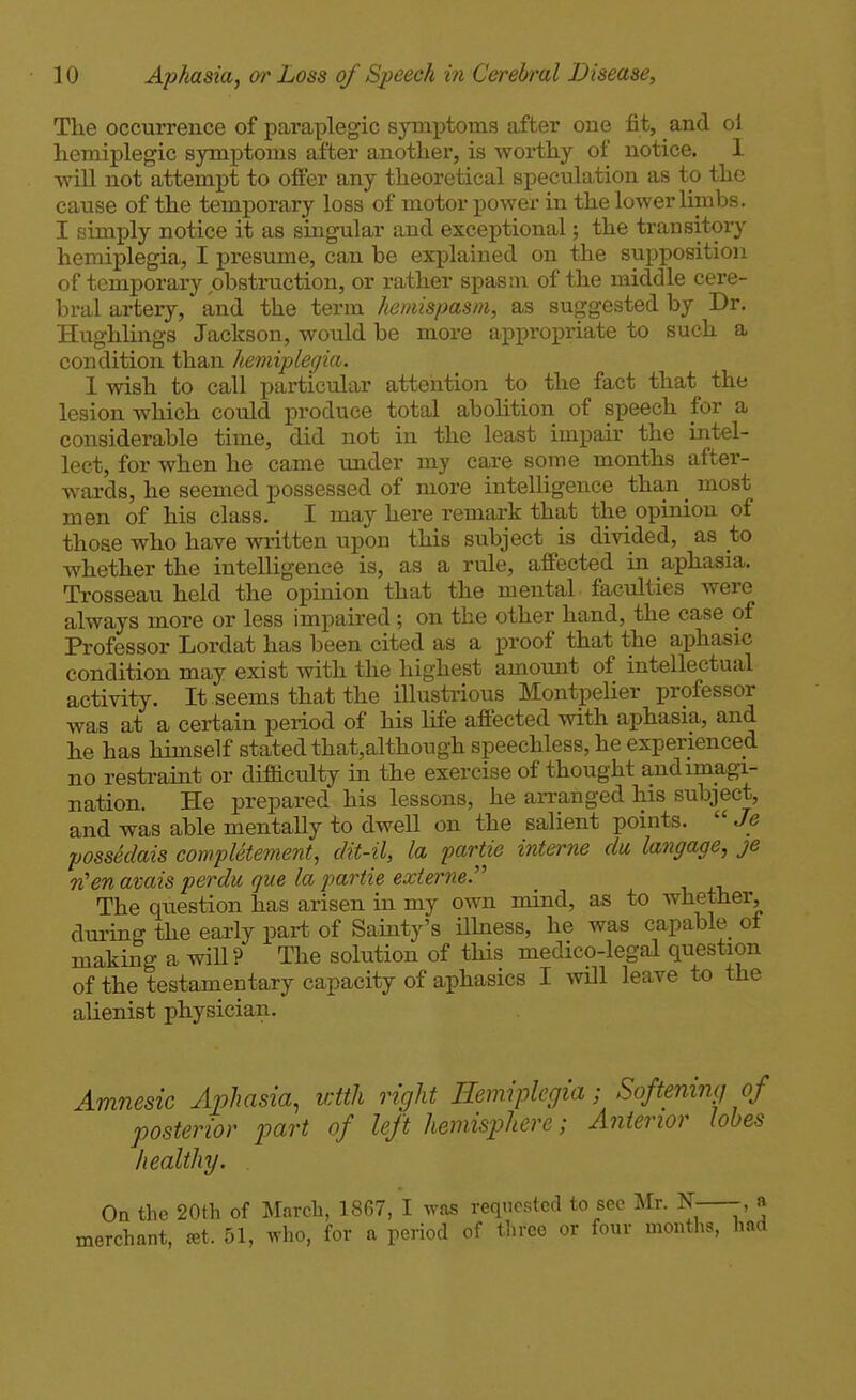 The occurrence of paraplegic symptoms after one fit, and ol hemiplegic symptoms after another, is worthy of notice. I will not attempt to offer any theoretical speculation as to the cause of the temporary loss of motor power in the lower limbs. I simply notice it as singular and exceptional; the transitory hemiplegia, I presume, can be explained on the supposition of temporary obstruction, or rather spasm of the middle cere- bral artery, and the term hemispasm, as suggested by Dr. Hughlings Jackson, would be more appropriate to such a condition than hemipleqia. Iwish to call particular attention to the fact that the lesion which could produce total abolition of speech for a considerable time, did not in the least impair the intel- lect, for when he came under my care some months after- wards, he seemed possessed of more intelligence than _ most men of his class. I may here remark that the opinion of those who have written upon this subject is divided, as to whether the intelligence is, as a rule, affected in aphasia. Trosseau held the opinion that the mental faculties were always more or less impaired; on the other hand, the case of Professor Lordat has been cited as a proof that the aphasic condition may exist with the highest amount of intellectual activity. It seems that the illustrious Montpelier professor was at a certain period of his life affected with aphasia, and he has himself stated that,although speechless, he experienced no restraint or difficulty in the exercise of thought and imagi- nation. He prepared his lessons, he ai-ranged his subject, and was able mentally to dwell on the salient points.  Je possSdais completement, dit-il, la partie interne du langage, je TCen amis perdu que la partie externe. The question has arisen in my own mind, as to whether, dui'ing the early part of Sainty's ilhiess, he was capable^ oi making a will? The solution of this medico-legal question of the testamentary capacity of aphasics I will leave to the alienist physician. Amnesic Aphasia, with right Hemiplegia ■ Softeniiuj of posterior part of left hemisphere; Anterior lobes healthy, . On the 20th of March, 1867, I was requested to sec Mr. N- a merchant, tet. 51, who, for a period of three or four months, had