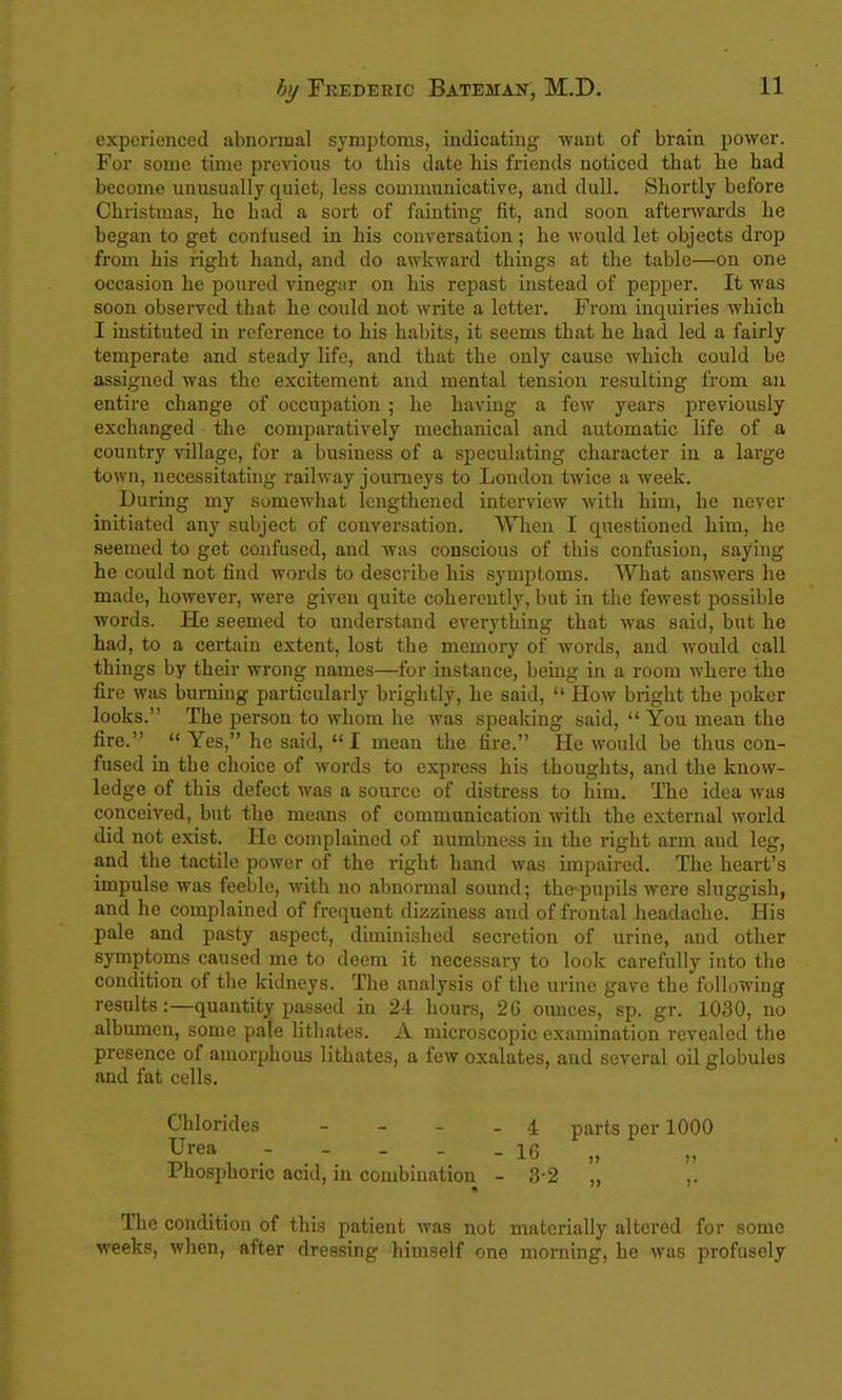 experienced abnoimal symptoms, indicating want of brain power. For some time previous to this date his friends noticed that he had become unusually quiet, less communicative, and dull. Shortly before Christmas, he had a sort of fainting fit, and soon afterwards he began to get coniused in his conversation; he would let objects drop from his right hand, and do awkward things at the table—on one occasion he poured vinegar on his repast instead of pepper. It was soon observed that he could not write a letter. From inquiries which I instituted in reference to his habits, it seems that he had led a fairly temperate and steady life, and that the only cause which could be assigned was the excitement and mental tension resulting from an entire change of occupation ; he having a few years previously exchanged the comparatively mechanical and automatic life of a country village, for a business of a speculating character in a large town, necessitating railway journeys to London twice a week. During my somewhat lengthened interview with him, he never initiated any subject of conversation. When I questioned him, he seemed to get confused, and was conscious of this confusion, saying he could not find words to describe his symptoms. What answers he made, however, were given quite coherently, but in the fewest possible words. He seemed to understand everything that was said, but he had, to a certain extent, lost the memory of words, and would call things by their wrong names—for instance, being in a room where the fire was burning particularly brightly, he said,  How bright the poker looks. The person to whom he was speaking said,  You mean the fire.  Yes, he said, I mean the fire. He would be thus con- fused in the choice of words to express his thoughts, and the know- ledge of this defect was a source of distress to him. The idea was conceived, but the means of communication with the external world did not exist. He complained of numbness in the right arm and leg, and the tactile power of the right hand was impaired. The heart's impulse was feeble, with no abnormal sound; the pupils were sluggish, and he complained of frequent dizziness and of frontal headache. His pale and pasty aspect, diminished secretion of urine, and other symptoms caused me to deem it necessary to look carefully into the condition of the kidneys. The analysis of the urine gave the following results:—quantity passed in 24 hours, 26 ounces, sp. gr. 1030, no albumen, some pale lithates. A microscopic examination revealed the presence of amorphous lithates, a few oxalates, and several oil globules and fat cells. Chlorides - - - . 4 parts per 1000 Urea ----- 16 „ Phosphoric acid, in combination - 3-2 „ ,. Tlic condition of this patient was not materially altered for some weeks, when, after dressing himself one morning, he was profusely
