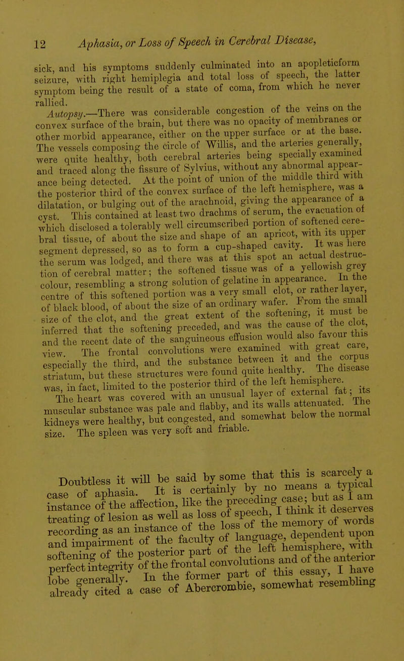 sick, and his symptoms suddenly culminated into an apopleticfoim seizure, with right hemiplegia and total loss of speech the latter symptom being the result of a state of coma, from which he never ''^Awtpsv.—There was considerable congestion of the veins on the convex surface of the brain, but there was no opacity of membranes or other morbid appearance, either on the upper surface or at the base. The vessels composing the circle of Willis, and the arteries generally were quite healthy, both cerebral arteries bemg specially examined and traced along the fissure of Sylvius, without any ^bn«rmal appear- ance being detected. At the point of union of the ^^^^^dle third with the posterior third of the convex surface of the left hemisphere, was a dilatation, or bulging out of the arachnoid, givmg the appearance of a cyst. Tills containeli at least two drachms of serum, the evacuation of which disclosed a tolerably well circumscribed portion of softened cere- bral tissue, of about the size and shape of an fP™° ' ^^^/^^^^^ segment depressed, so as to form a cup-shaped ^^''^.l^^^'J^l th! serum was lodged, and there was at this spot an a^^^ual d^«*7^^ tion of cerebral matter; the softened tissue was of ^ jf;;^^^^^^^ colour, resembling a strong solution of gelatine in appearanc . In^^^^^ centre of this softened portion was a very small clot, ^J^*^^^ 3^ of black blood, of about the size of an ordinary ^^^^^^ .J^,^^^,'^V^^^e size of the clot, and the great extent of the softening it must be inferred that the softening preceded, and was cause of the do^ and the recent date of the sanguineous ^ff^«^«^.^^«/tit%rJat care view The frontal convolutions were exammed with g^eat care I pldally the third, and the substance between it and ^^^P- striatum but these structures were found quite healthy. _ The disease wt Si faet, limited to the posterior third of the left ^emisph^^^^^^^ The heart was covered with an unusual layer of J*'t^^*' muscular substance was pale and flabby, and s a-^^^^^^^ kidneys were healthy, but congested, and somewhat below the normal size. The spleen was very soft and triabie. treafeg of lesion as well as loss ^ J-M^^ ^ des^. v^^^ recording as '''^^jt^^^.f of Ugnage, dependent npon and impairment of the faculty oi fe B ; f v ^tj^