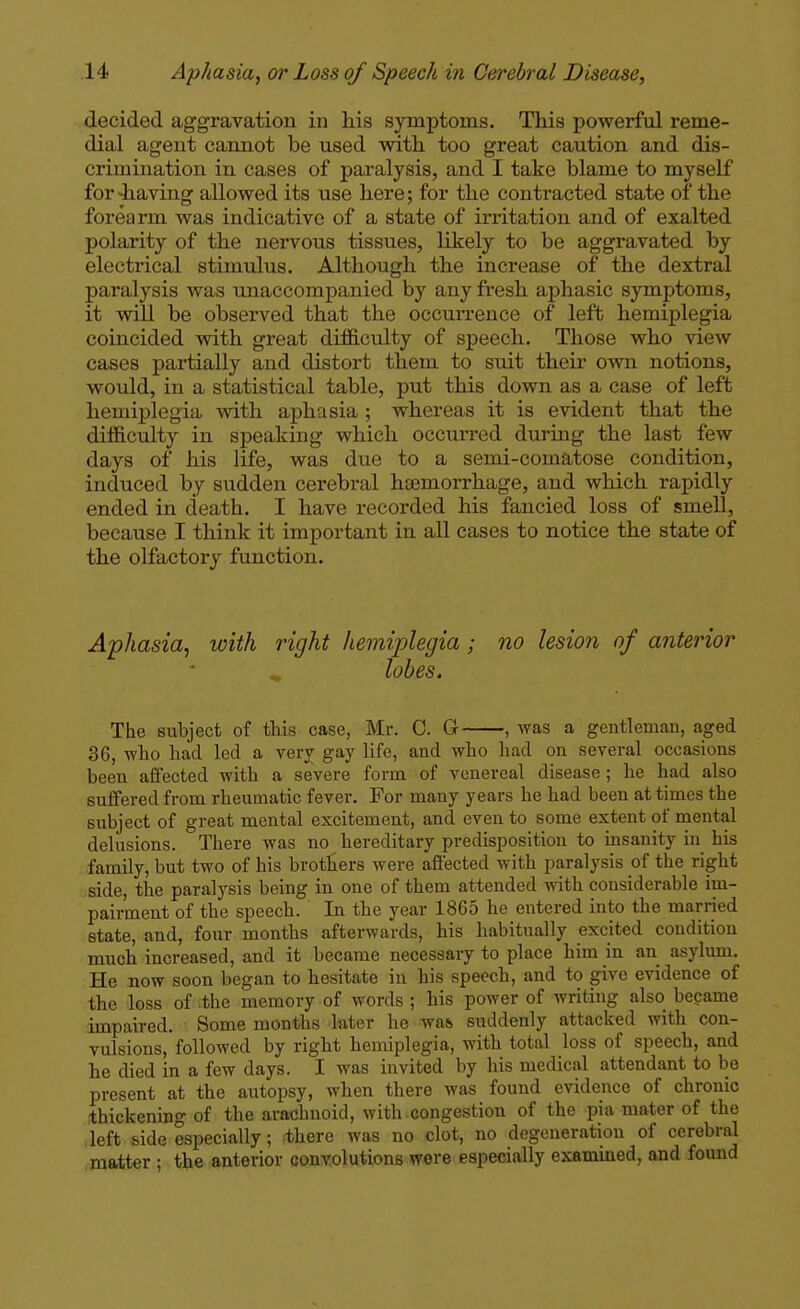 decided aggravation in his symptoms. This powerful reme- dial agent cannot be used with too great caution and dis- crimination in cases of paralysis, and I take blame to myself for<having allowed its use here; for the contracted state of the forearm was indicative of a state of irritation and of exalted polarity of the nervous tissues, likely to be aggravated by electrical stimulus. Although the increase of the dextral paralysis was unaccompanied by any fresh aphasic symptoms, it will be observed that the occurrence of left hemiplegia coincided with great difficulty of speech. Those who view cases partially and distort them to suit their own notions, would, in a statistical table, put this down as a case of left hemiplegia with aphasia ; whereas it is evident that the difficulty in speaking which occurred during the last few days of his life, was due to a semi-comatose condition, induced by sudden cerebral hsemorrhage, and which rapidly ended in death. I have recorded his fancied loss of smell, because I think it important in all cases to notice the state of the olfactory function. Aphasia^ with right hemiplegia ; no lesion of anterior ^ lobes. The subject of this case, Mr. 0. G , was a gentleman, aged 36, who had led a very gay life, and who had on several occasions been affected with a severe form of venereal disease ; he had also suffered from rheumatic fever. For many years he had been at times the subject of great mental excitement, and even to some extent of mental delusions. There was no hereditary predisposition to msanity in his family, but two of his brothers were affected with paralysis of the right side, the paralysis being in one of them attended with considerable im- pairment of the speech. In the year 1865 he entered into the married state, and, four months afterwards, his habitually excited condition much increased, and it became necessary to place him in an asylimi. He now soon began to hesitate in his speech, and to give evidence of the loss of the memory of words ; his power of writing also became impaired. Some months later he was suddenly attacked with con- vulsions, followed by right hemiplegia, with total loss of speech, and he died in a few days. I was invited by his medical attendant to be present at the autopsy, when there was found evidence of chronic thickening of the arachnoid, with congestion of the pia mater of the left side especially; there was no clot, no degeneration of cerebral matter ; the anterior convolutions were especially examined, and found