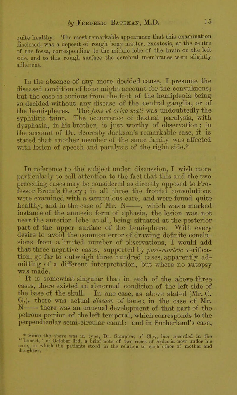 quite healthy. The most remarkable appearance that this examination disclosed, was a deposit of rough bony matter, exostosis, at the centre of the fossa, corresponding to the middle lobe of the brain pa the left side, and to this rough surface the cerebral membranes were slightly adherent. In the absence of any more decided cause, I presume the diseased condition of bone might account for the convulsions; but the case is curious from the fnct of the hemiplegia being so decided without any disease of the central ganglia, or of the hemispheres. The fons et origo mali was undoubtedly the syphilitic taint. The occurrence of dextral paralysis, with dysphasia, in his brother, is just worthy of observation; in the accoimt of Dr. Scoresby Jackson's remarkable case, it is stated that another member of the same family was affected with lesion of speech and paralysis of the right side.* In reference to the subject under discussion, I wish more particularly to call attention to the fact that this and the two preceding cases may be considered as dii-ectly opposed to Pro- fessor Broca's theory; in all three the frontal convolutions were examined with a scrupulous care, and were found quite healthy, and in the case of Mr. IST , which was a marked instance of the amnesic form of aphasia, the lesion was not near the anterior lobe at all, being situated at the posterior part of the upper surface of the hemisphere. With every desire to avoid the common error of drawing definite conclu- sions from a limited number of obsei-vations, I would add that three negative cases, suppoi'ted by post-mwtem verifica- tion, go far to outweigh thi'ee hundred cases, apparently ad- mitting of a different interpretation, but where no autopsy was made. It is somewhat singular that in each of the above three cases, there existed an abnormal condition of the left side of the base of the slmll. In one case, as above stated (Mr. C. G.). there was actual disease of bone; in the case of Mr. N there was an unusual development of that part of the petrous portion of the left temporal, which corresponds to the perpendicular semi-circular canal; and in Sutherland's case, • Since the above was in typo, Dr. Snmpter, of Cloy, lias recorded in the  Lancet, of October 3rd, a brief note of two cases of Aphasia now under his care, in which the patients stood in the relation to each other of motlier and daughter.