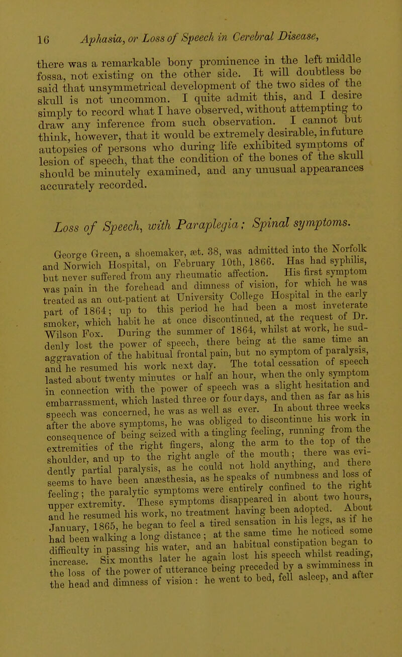 there was a remarkable bony prominence in the left middle fossa, not existing on the other side. It will doubtless be said that unsymmetrical development of the two sides ol the skull is not uncommon. I quite admit this, and I desire simply to record what I have observed, without attempting to draw any inference from such observation. I cannot but think, however, that it would be extremely desirable, mtuture autopsies of persons who during life exhibited symptoms ot lesion of speech, that the condition of the bones of the skuil should be minutely examined, and any unusual appearances accurately recorded. Loss of Speech, with Paraplegia: Spinal symptoms. Georee Green, a slioemaker, aet. 38, was admitted into the Norfolk and Norwich Hospital, on February 10th, 1866. Has had syphilis, but never suffered from any rheumatic affection. His first symptom was pain in the forehead and dimness of vision, ^^T^ treatidasan out-patient at University Col ege Hospital m the early part of 1864; up to this period he had been a most inveterate smoker, which habit he at once discontinued, at the request of Dr. Wilson Fox During the summer of 1864, whilst at work, he sud- denly lost the power of speech, there being at the same tmae an aggravation of the habitual frontal pam, but no symptom of paialysis afd hi resumed his work next day. The total cessation of speech lasted about twenty minutes or half an hour, when the only symptom n connection with the power of speech was a ^^^S^ „t? r'L ht embarrassment, which lasted three or four days, the- as fai as his speech was concerned, he was as well as ever. In about three weefcs after the above symptoms, he was obliged to discontmue his work m : nsequence of bdng seized with a ti-gl-f ^-^-S' -^^f J^^^^ ^ extremities of the right fingers, along the arm o t^e shoulder and up to the right angle of the mouth; there was evi fently paSal paralysis, as he could not hold anythmg, and there seems to have been anaesthesia, as he speaks of numbness and loss of feehnV- the paralytic symptoms were entirely confined to the right ™ e'xtremft^^^^^ Vese symptoms disappeared in abou two hours 3 he Resumed his work, no treatment having been adopted. About January 18^5, he began to feel a tired sensation m his legs, as if he had be?n walkin. a long distance ; at the same time he noticed some ^rffipnUvhi nassing his water, and an habitual constipation began to ^frease' H ZliL later he again lost his speech whilst reading the lo s of the power of utterance being preceded by a swimmmess in Z head and dimness of vision : he went to bed, fell asleep, and after