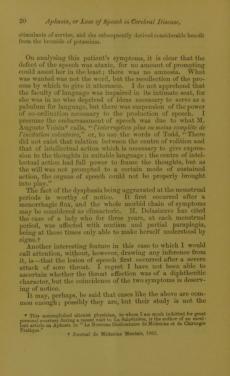 stimulants of service, and slie subsequently derived considerable benefit from the bromide of potassium. On analysing this patient's symptoms, it is clear that the defect of the speech was ataxic, foi' no amomit of prompting could assist her in the least; there was no amnesia. What was wanted was not the word, but the recollection of the pro- cess by which to give it utterance. I do not apprehend that the faculty of language was impaired in its intimate seat, for she was in no wise deprived of ideas necessary to serve as a pabulum for language, but there Avas suspension of the power of co-ordination necessary to the production of speech. I presume the embarrassment of speech was due to what M. Auguste Voisin* calls,  l'interruption plus ou moins complete de Vincitation volontaire, or, to use the words of Todd, There did not exist that relation between the centre of volition and that of intellectual action which is necessary to give expres- sion to the thoughts in suitable language; the centi-e of intel- lectual action had full power to frame the thoughts, but as the will was not prompted to a certain mode of sustained action, the oi'gans of speech could not be properly brought into play. The fact of the dysphasia being aggravated at the menstrual periods is worthy of notice. It first occurred after a menorrhagic flux, and the whole morbid chain of symptoms may be considered as climacteric. M. Delasiauve has cited the ease of a lady who for three years, at each menstrual period, was affected with mutism and partial pai*aplegia, being at those times only able to make herself understood by signs, t Another interesting feature in this case to which I would call attention, without, however, drawing any inference from it, is—that the lesion of speech first occurred after a severe attack of sore throat. I regret I have not been able to ascertain whether the throat affection was of a diphtheritic character, but the coincidence of the two symptoms is deserv- ing of notice. It may, perhaps, be said that cases like the above are com- mon enough; possibly they are, but their study is not the * This accomplished alienist physician, to whom I am much indebted for great personal courtesy during a recent visit to La Salpetribre, is the author of an excel- lent article on Aphasia iii  Le Nouvoan Diotionnaire deMcdecine et do Chirurgie IPrfliijioiiG t Journal de Medecine Men tale, 1865.