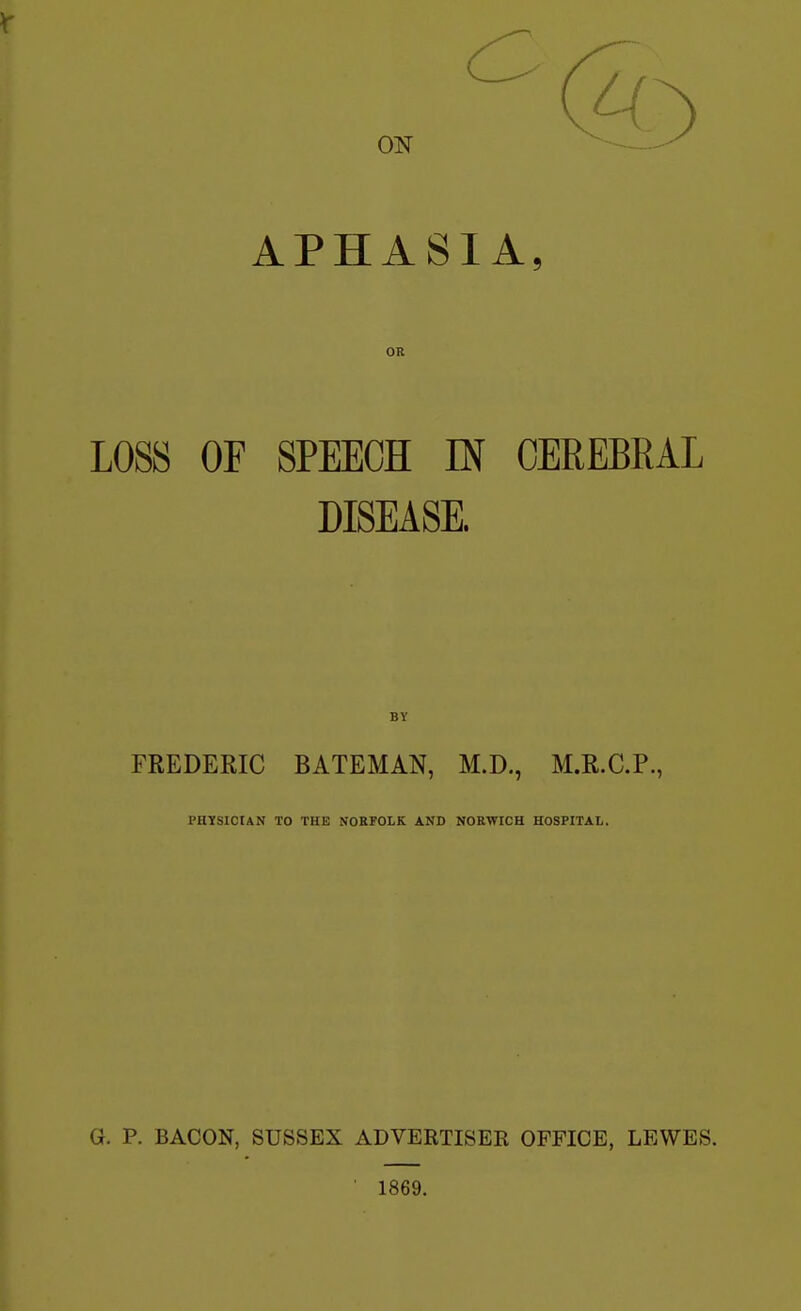 APHASIA, OR LOSS OF SPEECH IN CEREBRAL DISEASE. BY FREDERIC BATEMAN, M.D., M.R.C.P., PHYSICIAN TO THE NORFOLK AND NORWICH HOSPITAL. G. P. BACON, SUSSEX ADVERTISER OFFICE, LEWES. ' 1869.