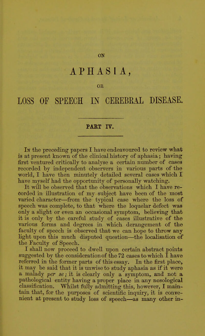 ON APHASIA, OR LOSS OF SPEECH IN CEREBRAL DISEASE. PAET IV. In the preceding papers I have endeavoured to review what is at present known of the clinical history of aphasia; having first ventured critically to analyse a certain number of cases recorded by independent observers in various parts of the world, I have then minutely detailed several cases which I have myself had the opportunity of personally watching. It will be observed that the observations which I have re- corded in illustration of my subject have been of the most varied character—from the typical case where the loss of speech was complete, to that where the loquelar defect was only a slight or even an occasional symptom, believing that it is only by the careful study of cases illustrative of the various forms and degrees in which derangement of the faculty of speech is observed that we can hope to throw any light upon this much disputed question—the localisation of the Faculty of Speech. I shall now proceed to dwell upon certain abstract points suggested by the consideration of the 72 cases to which I have referred in the former parts of this essay. In the first place, it may be said that it is unwise to study aphasia as if it were a malady per se; it is clearly only a symptom, and not a pathological entity having a proper place in any nosological classification. Whilst fully admitting this, however, I main- tain that, for the purposes of scientific inquiry, it is conve- nient at present to study loss of speech—as many other in-