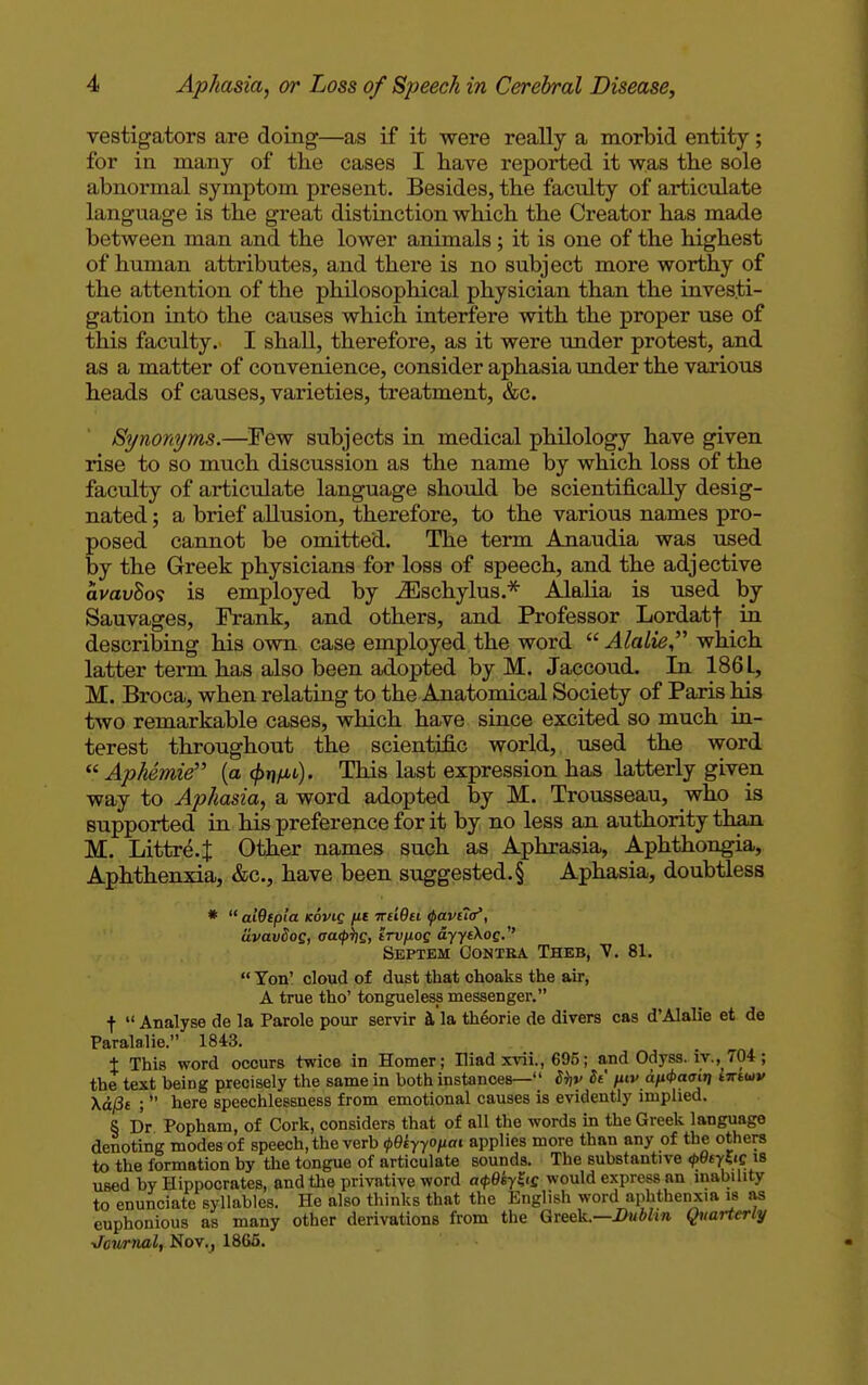 vestigators are doing—as if it were really a morbid entity; for in many of the cases I have reported it was the sole abnormal symptom present. Besides, the faculty of articulate language is the great distinction which the Creator has made between man and the lower animals; it is one of the highest of human attributes, and there is no subject more worthy of the attention of the philosophical physician than the investi- gation into the causes which interfere with the proper use of this faculty. I shall, therefore, as it were under protest, and as a matter of convenience, consider aphasia under the various heads of causes, varieties, treatment, &c. Synonyms.—Few subjects in medical philology have given rise to so much discussion as the name by which loss of the faculty of articulate language should be scientifically desig- nated ; a brief allusion, therefore, to the various names pro- posed cannot be omitted. The term Anaudia was used by the Greek physicians for loss of speech, and the adjective avavSo? is employed by iEschylus.* Alalia is used by Sauvages, Frank, and others, and Professor Lordatf in describing his own case employed the word  Alalie which latter term has also been adopted by M. Jaccoud. In 186 L, M. Broca, when relating to the Anatomical Society of Paris his two remarkable cases, which have since excited so much in- terest throughout the scientific world, used the word  Aphemie (a (/>n/u). This last expression has latterly given way to Aphasia, a word adopted by M. Trousseau, who is supported in his preference for it by no less an authority than M. Littre.J Other names such as Aphrasia, Aphthongia, Aphthenxia, &c, have been suggested.§ Aphasia, doubtless *  aidtpla Kovig [it irdQu tpaviio', clvavSog, oatyhs, irv/iog ayyfXoc. Septem Contra Theb, V. 81.  Ton' cloud of dust that choaks the air, A true tho' tongueless messenger. f  Analyse de la Parole pour servir a la theorie de divers cas d'Alalie et de Paralalie. 1843. t This word occurs twice in Homer; Iliad xvii., 695; and Odyss. iv.704 ; the text being precisely the same in both instances— iijv Si piv dfi<t>a<ritj intuv \&(3i ;  here speechlessness from emotional causes is evidently implied. S Dr Popham, of Cork, considers that of all the words in the Greek language denoting modes of speech, the verb (pQiyyOfiai applies more than any of the others to the formation by the tongue of articulate sounds. The substantive <p9cyZiQ is used by Hippocrates, and the privative word a<p0iyK'S would express an inability to enunciate syllables. He also thinks that the English word aphthenxia is as euphonious as many other derivations from the Greek.—Dublin Quarterly ■Jowrnal, Nov., 1865.