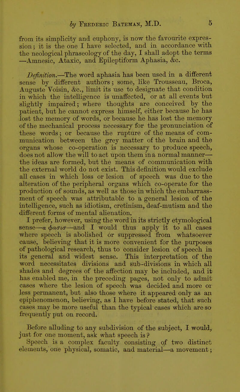 from its simplicity and euphony, is now the favourite expres- sion ; it is the one I have selected, and in accordance with the neological phraseology of the day, I shall adopt the terms —Amnesic, Ataxic, and Epileptiform Aphasia, &c. Definition.—The word aphasia has been used in a different sense by different authors; some, like Trousseau, Broca, Auguste Voisin, &c, limit its use to designate that condition in which the intelligence is unaffected, or at all events but slightly impaired; where thoughts are conceived by the patient, but he cannot express himself, either because he has lost the memory of words, or because he has lost the memory of the mechanical process necessary for the pronunciation of these words; or because the rupture of the means of com- munication between the grey matter of the brain and the organs whose co-operation is necessary to produce speech, does not allow the will to act upon them in a normal manner— the ideas are formed, but the means of communication with the external world do not exist. This definition would exclude all cases in which loss or lesion of speech was due to the alteration of the peripheral organs which co-operate for the production of sounds, as well as those in which the embarrass- ment of speech was attributable to a general lesion of the intelligence, such as idiotism, cretinism, deaf-mutism and the different forms of mental alienation. I prefer, however, using the word in its strictly etymological sense—a tpaaicr—and I would thus apply it to all cases where speech is abolished or suppressed from whatsoever cause, believing that it is more convenient for the purposes of pathological research, thus to consider lesion of speech in its general and widest sense. This interpretation of the word necessitates divisions and sub-divisions in which all shades and degrees of the affection may be included, and it has enabled me, in the preceding pages, not only to admit cases where the lesion of speech was decided and more or less permanent, but also those where it appeared only as an epiphenomenon, beheving, as I have before stated, that such cases may be more useful than the typical cases which are so frequently put on record. Before alluding to any subdivision of the subject, I would, just for one moment, ask what speech is? Speech is a complex faculty consisting of two distinct elements, one physical, somatic, and material—a movement;