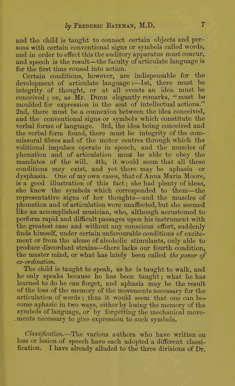 and the child is taught to connect certain objects and per- sons with certain conventional signs or symbols called words, and in order to effect this the auditory apparatus must concur, and speech is the result—the faculty of articulate language is for the first time roused into action. Certain conditions, however, are indispensable for the development of articulate language:—1st, there must be integrity of thought, or at all events an idea must be conceived ; or, as Mr. Dunn elegantly remarks,  must be moulded for expression in the seat of intellectual actions. 2nd, there must be a connexion between the idea conceived, and the conventional signs or symbols which constitute the verbal forms of language. 3rd, the idea being conceived and the verbal form found, there must be integrity of the com- missural fibres and of the motor centres through which the volitional impulses operate in speech, and the muscles of phonation and of articulation must be able to obey the mandates of the will. 4th, it would seem that all these conditions may exist, and yet there may be aphasia or dysphasia. One of my own cases, that of Arma Maria Moore, is a good illustration of this fact; she had plenty of ideas, she knew the symbols which corresponded to them—the representative signs of her thoughts—and the muscles of phonation and of articulation were unaffected, but she seemed like an accomplished musician, who, although accustomed to perform rapid and difficult passages upon his instrument with the greatest ease and without any conscious effort, suddenly finds himself, under certain unfavourable conditions of excite- ment or from the abuse of alcoholic stimulants, only able to produce discordant strains—there lacks our fourth condition, the master mind, or what has lately been called the power of co-ordination. The child is taught to speak, as he is taught to walk, and he only speaks because he has been taught; what he has learned to do he can forget, and aphasia may be the result of the loss of the memory of the movements necessary for the articulation of words ;. thus it would seem that one can be- come aphasic in two ways, either by losing the memory of the symbols of language, or by forgetting the mechanical move- ,ments necessary to give expression to such symbols. Classification.—The various authors who have written on loss or lesion of speech have each adopted a different classi- fication. I have already alluded to the three divisions of Dr.