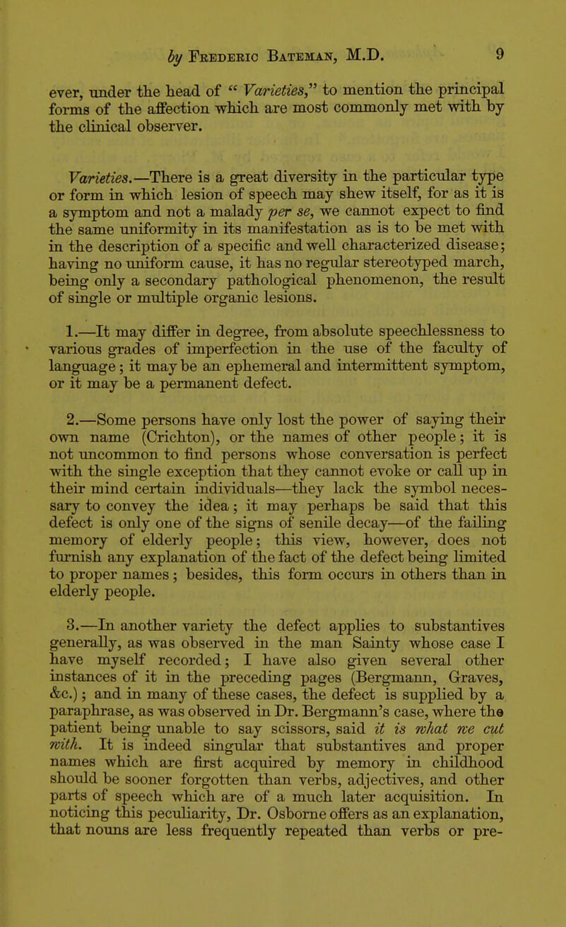 ever, under the head of  Varieties to mention the principal forms of the affection which are most commonly met with by the clinical observer. Varieties.— There is a great diversity in the particular type or form in which lesion of speech may shew itself, for as it is a symptom and not a malady per se, we cannot expect to find the same uniformity in its manifestation as is to be met with in the description of a specific and well characterized disease; having no uniform cause, it has no regular stereotyped march, being only a secondary pathological phenomenon, the result of single or multiple organic lesions. 1. —It may differ in degree, from absolute speechlessness to various grades of imperfection in the use of the faculty of language; it may be an ephemeral and intermittent symptom, or it may be a permanent defect. 2. —Some persons have only lost the power of saying their own name (Crichton), or the names of other people; it is not uncommon to find persons whose conversation is perfect with the single exception that they cannot evoke or call up in their mind certain individuals—they lack the symbol neces- sary to convey the idea; it may perhaps be said that this defect is only one of the signs of senile decay—of the failing memory of elderly people; this view, however, does not furnish any explanation of the fact of the defect being limited to proper names; besides, this form occurs in others than in elderly people. 3. —In another variety the defect applies to substantives generally, as was observed in the man Sainty whose case I have myself recorded; I have also given several other instances of it in the preceding pages (Bergmann, Graves, &c.); and in many of these cases, the defect is supplied by a paraphrase, as was observed in Dr. Bergmann's case, where the patient being unable to say scissors, said it is what we cut with. It is indeed singular that substantives and proper names which are first acquired by memory in childhood should be sooner forgotten than verbs, adjectives, and other parts of speech which are of a much later acquisition. In noticing this peculiarity, Dr. Osborne offers as an explanation, that nouns are less frequently repeated than verbs or pre-