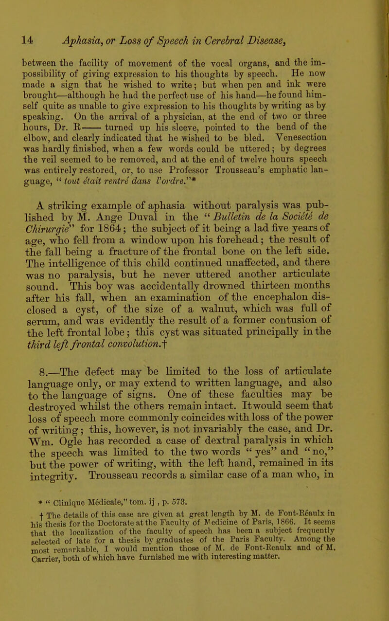 between the facility of movement of the vocal organs, and the im- possibility of giving expression to his thoughts by speech. He now made a sign that he wished to write; but when pen and ink were brought—although he had the perfect use of his hand—he found him- self quite as unable to give expression to his thoughts by writing as by speaking. On the arrival of a physician, at the end of two or three hours, Dr. K turned up his sleeve, pointed to the bend of the elbow, and clearly indicated that he wished to be bled. Venesection was hardly finished, when a few words could be uttered; by degrees the veil seemed to be removed, and at the end of twelve hours speech was entirely restored, or, to use Professor Trousseau's emphatic lan- guage,  tout e'tait ventre dans Vordre.* A striking example of aphasia without paralysis was pub- lished by M. Ange Duval in the  Bulletin de la Societe de Chirurgie for 1864; the subject of it being a lad five years of age, who fell from a window upon his forehead; the result of the fall being a fracture of the frontal bone on the left side. The intelligence of this child continued unaffected, and there was no paralysis, but he never uttered another articulate sound. This boy was accidentally drowned thirteen months after his fall, when an examination of the encephalon dis- closed a cyst, of the size of a walnut, which was full of serum, and was evidently the result of a former contusion of the left frontal lobe; this cyst was situated principally in the third left frontal convolution.^ 8.—The defect may be limited to the loss of articulate language only, or may extend to written language, and also to the language of signs. One of these faculties may be destroyed whilst the others remain intact. It would seem that loss of speech more commonly coincides with loss of the power of writing; this, however, is not invariably the case, and Dr. Wm. Ogle has recorded a case of dextral paralysis in which the speech was limited to the two words  yes and  no, but the power of writing, with the left hand, remained in its integrity. Trousseau records a similar case of a man who, in *  Clinique Medicale, torn, ij , p. 573. + The details of this case are given at great length by M. de Font-Eeaulx in his thesis for the Doctorate at the Faculty of Medicine of Paris, 1866. It seems that the localization of the faculty of speech has been a subject frequently selected of late for a thesis by graduates of the Paris Faculty. Among the most remnrkable, I would mention those of M. de Font-Reaulx and of M. Carrier, both of which have furnished me with interesting matter.