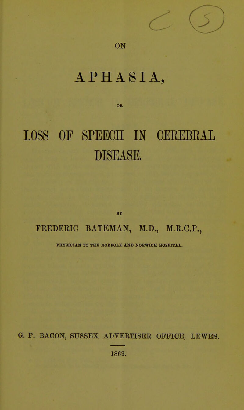 ON APHASIA, OB LOSS OF SPEECH IN CEREBRAL DISEASE. BT FREDERIC BATEMAN, M.D., M.R.C.P., PHTSICIAN TO THE NORFOLK AND NORWICH HOSPITAL, G. p. BACON, SUSSEX ADVERTISER OFFICE, LEWES. 1869.