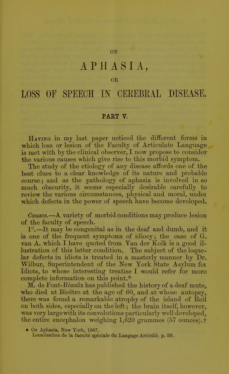 APHASIA, OR LOSS OF SPEECH IN CEEEBEAL DISEASE. PART V. Having in my last paper noticed the different forms in which loss or lesion of the Faculty of Articulate Language is met with by the clinical observer, I now propose to consider the various causes which give rise to this morbid symptom. The study of the etiology of any disease affords one of the best clues to a clear knowledge of its nature and probable course; and as the pathology of aphasia is involved in so much obscmity, it seems especially desirable carefully to review the various cii'cumstances, physical and moral, undei which defects in the power of speech have become developed. Causes.—A variety of morbid conditions may produce lesion of the faculty of speech. 1°.—It may be congenital as in the deaf and dumb, and it is one of the frequent symptoms of idiocy; the case of G. van A. which I have quoted from Van der Kolk is a good il- lustration of this latter condition. The subject of theloque- lar defects in idiots is treated in a masterly manner by Dr. Wilbur, Superintendent of the New York State Asylum foi Idiots, to whose interesting treatise I would refer for moro complete information on this point.* M. de Font-Reaulx has published the history of a deaf mute, who died at Bicetre at the age of 60, and at whose autopsy, there was foimd a remarkable atrophy of the island of Reil on both sides, especially on the left; the brain itself, however, was very large with its convolutions particularly well developed, the entire encephalon weighing 1,620 grammes (57 ounces).f • On Aphasia, New York, 1867. Localisation de la faculte speciale du Langage Articule, p. 99.